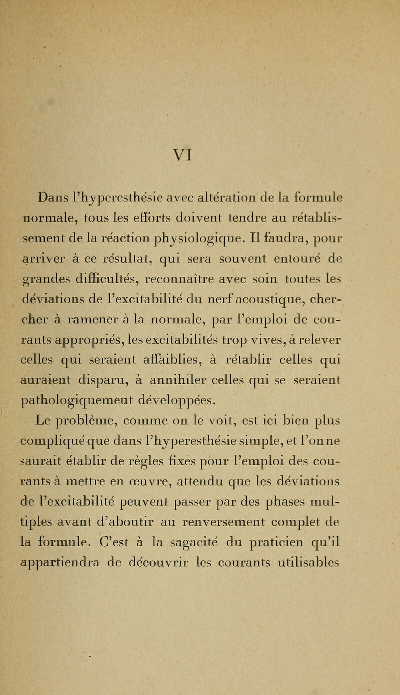 VI Dans l'hyperesthésie avec altération de la formule normale, tous les efforts doivent tendre au rétablis- sement de la réaction physiologique. Il faudra, pour arriver à ce résultat, qui sera souvent entouré de grandes difficultés, reconnaître avec soin toutes les déviations de l'excitabilité du nerf acoustique, cher- cher à ramener à la normale, par l'emploi de cou- rants appropriés, les excitabilités trop vives, à relever celles qui seraient affaiblies, à rétablir celles qui auraient disparu, à annihiler celles qui se seraient pathologiquemeut développées. Le problème, comme on le voit, est ici bien plus compliqué que dans l'hyperesthésie simple, et l'on ne saurait établir de règles fixes pour l'emploi des cou- rants à mettre en œuvre, attendu que les déviations de l'excitabilité peuvent passer par des phases mul- tiples avant d'aboutir au renversement complet de la formule. C'est à la sagacité du praticien qu'il appartiendra de découvrir les courants utilisables