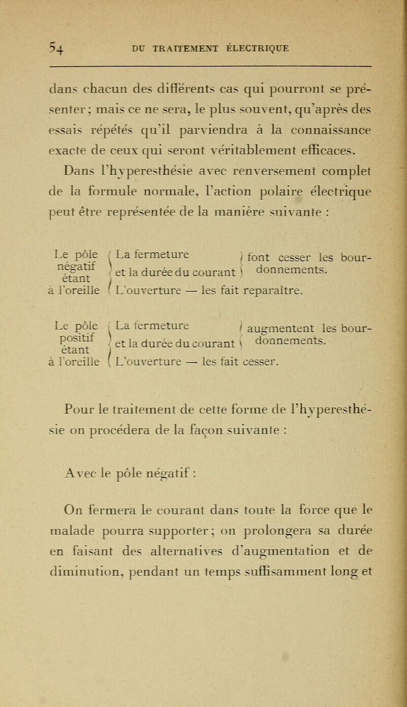 clans chacun des différents cas qui pourront se pré- senter: mais ce ne sera, le plus souvent, qu'après des essais répétés qu'il parviendra à la connaissance exacte de ceux qui seront véritablement efficaces. Dans l'hvperesthésie avec renversement complet de la formule normale. Faction polaire électrique peut être représentée de la manière suivante : Le pôle ; La fermeture | font cesser les bour_ nesratli . . j.,_a~ j„ ^.-.-o^-t- * donnement-R. étant < et la durée du courant \ donnements. à l'oreille ' L'ouverture — les fait reparaître. Le pôle f La fermeture | augmentent les bour- positif , j d é d courant ^ donnements. étant I à l'oreille ( L'ouverture — les fait cesser. Pour le traitement de cette forme de l'hvperesthé- sie on procédera de la façon suivante : Avec le pôle négatif : On fermera le courant dans toute la force que le malade pourra supporter ; on prolongera sa durée en faisant des alternatives d'augmentation et de diminution, pendant un temps suffisamment long et
