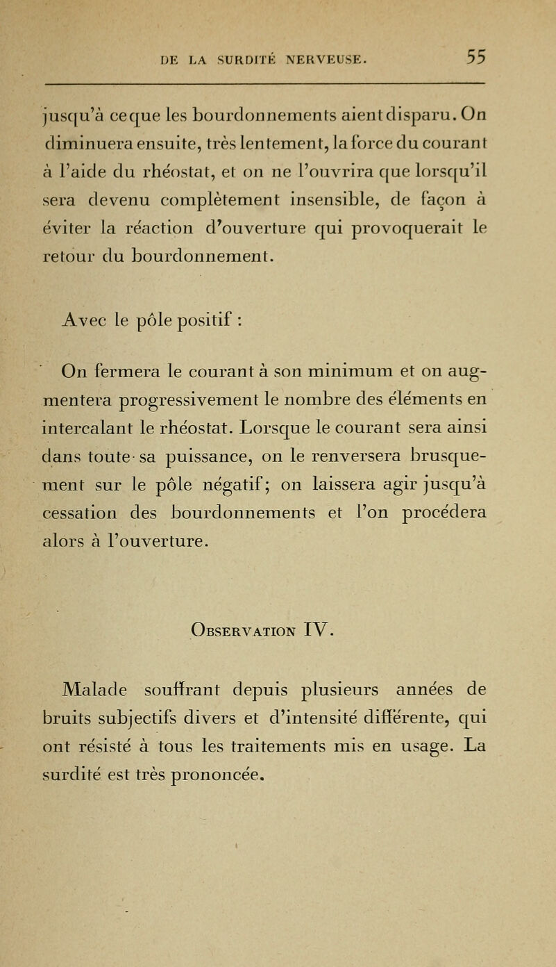 jusqu'à ceque les bourdonnements aient disparu. On diminuera ensuite, très lentemen t, la force du courant à l'aide du rhéostat, et on ne l'ouvrira que lorsqu'il sera devenu complètement insensible, de façon à éviter la réaction d'ouverture qui provoquerait le retour du bourdonnement. Avec le pôle positif : On fermera le courant à son minimum et on aug- mentera progressivement le nombre des éléments en intercalant le rhéostat. Lorsque le courant sera ainsi dans toute-sa puissance, on le renversera brusque- ment sur le pôle négatif; on laissera agir jusqu'à cessation des bourdonnements et l'on procédera alors à l'ouverture. Observation IV. Malade souffrant depuis plusieurs années de bruits subjectifs divers et d'intensité différente, qui ont résisté à tous les traitements mis en usage. La surdité est très prononcée.