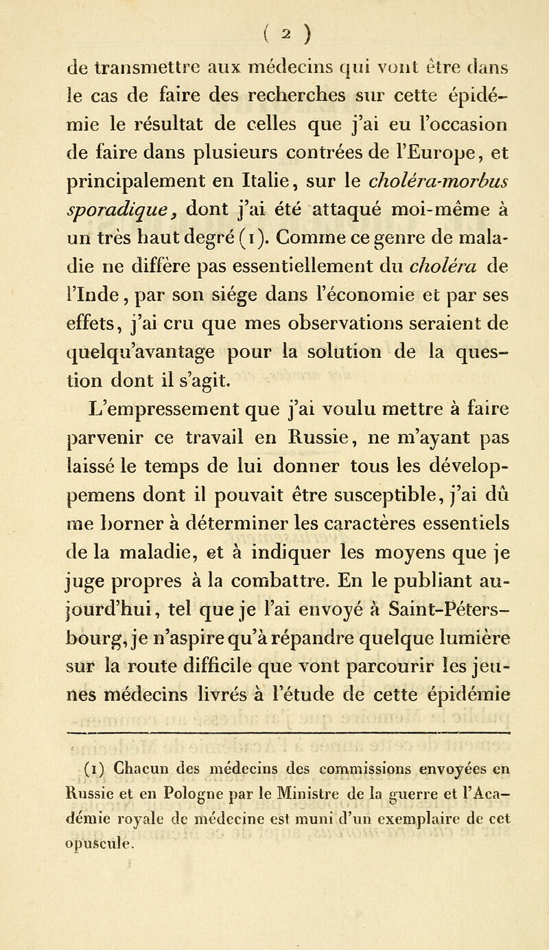 de transmettre aux médecins qui vont être dans le cas de faire des recherches sur cette épidé- mie le résultat de celles que j'ai eu l'occasion de faire dans plusieurs contrées de l'Europe, et principalement en Italie, sur le choléra-morhus sporadique, dont j'ai été attaqué moi-même à un très haut degré (i). Comme ce genre de mala- die ne diffère pas essentiellement du choléra de l'Inde, par son siège dans l'économie et par ses effets, j'ai cru que mes observations seraient de quelqu'avantage pour la solution de la ques- tion dont il s'agit. L'empressement que j'ai voulu mettre à faire parvenir ce travail en Russie, ne m'ayant pas laissé le temps de lui donner tous les dévelop- pemens dont il pouvait être susceptible, j'ai dû me borner à déterminer les caractères essentiels de la maladie, et à indiquer les moyens que je juge propres à la combattre. En le publiant au- jourd'hui, tel que je l'ai envoyé à Saint-Péters- bourg, je n'aspire qu'à répandre quelque lumière sur la route difficile que vont parcourir les jeu- nes médecins livrés à l'étude de cette épidémie (i) Chacun des médecins des commissions envoyées en Russie et en Pologne par le Ministre de la guerre et l'Aca- démie royale de médecine est muni d'un exemplaire de cet opuscule.