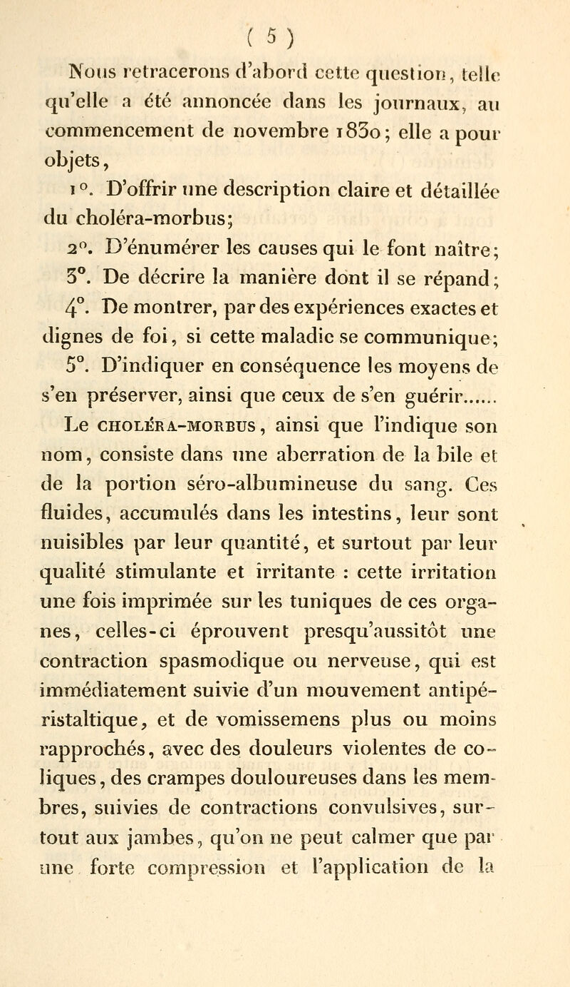 Nous retracerons d'abord cette qucsliori, telle qu'elle a été annoncée dans les journaux^ au commencement de novembre i85o; elle a pour objets, 1 o. D'offrir ime description claire et détaillée du choléra-morbus; 2. D'énumérer les causes qui le font naître; 3**. De décrire la manière dont il se répand; 4°. De montrer, par des expériences exactes et dignes de foi, si cette maladie se communique; 5°. D'indiquer en conséquence les moyens de s'en préserver, ainsi que ceux de s'en guérir Le CHOLi£RA-MORBUS, aiusi que l'indique son nom, consiste dans une aberration de la bile et de la portion séro-albumineuse du sang. Ces fluides, accumulés dans les intestins, leur sont nuisibles par leur quantité, et surtout par leur qualité stimulante et irritante : cette irritation une fois imprimée sur les tuniques de ces orga- nes, celles-ci éprouvent presqu'aussitôt une contraction spasmodique ou nerveuse, qui est immédiatement suivie d'un mouvement antipé- ristaltique, et de vomissemens plus ou moins rapprochés, avec des douleurs violentes de co- liques , des crampes douloureuses dans les mem- bres, suivies de contractions convulsives, sur- tout aux jambes, qu'on ne peut calmer que par une forte compression et l'application de la