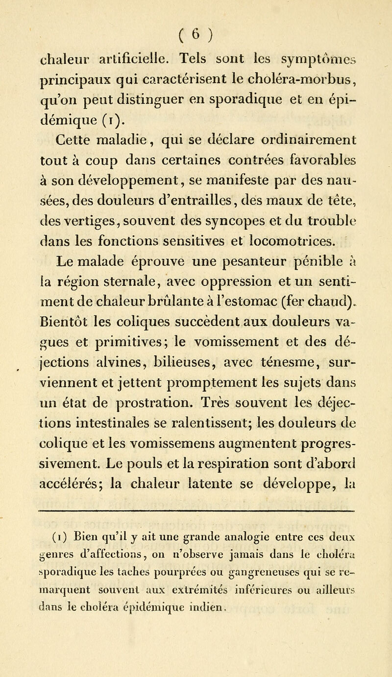 chaleur artificielle. Tels sont les symptômes principaux qui caractérisent le choléra-morbus, qu'on peut distinguer en sporadique et en épi- démique (r). Cette maladie, qui se déclare ordinairement tout à coup dans certaines contrées favorables à son développement, se manifeste par des nau- sées, des douleurs d'entrailles, des maux de tête, des vertiges, souvent des syncopes et du trouble dans les fonctions sensitives et locomotrices. Le malade éprouve une pesanteur pénible à la région sternale, avec oppression et un senti- ment de chaleur brûlante à l'estomac (fer chaud). Bientôt les coliques succèdent aux douleurs va- gues et primitives; le vomissement et des dé- jections alvines, bilieuses, avec ténesme, sur- viennent et jettent promptement les sujets dans un état de prostration. Très souvent les déjec- tions intestinales se ralentissent; les douleurs de colique et les vomissemens augmentent progres- sivement. Le pouls et la respiration sont d'abord accélérés; la chaleur latente se développe, la (i) Bien qu'il y ait une grande analogie entre ces deux genres d'affections, on n'observe jamais dans le choléra sporadique les taches pourprées ou gangreneuses qui se re- marquent souvent aux extrémités inférieures ou ailleurs dans le choléra épidémique indien.