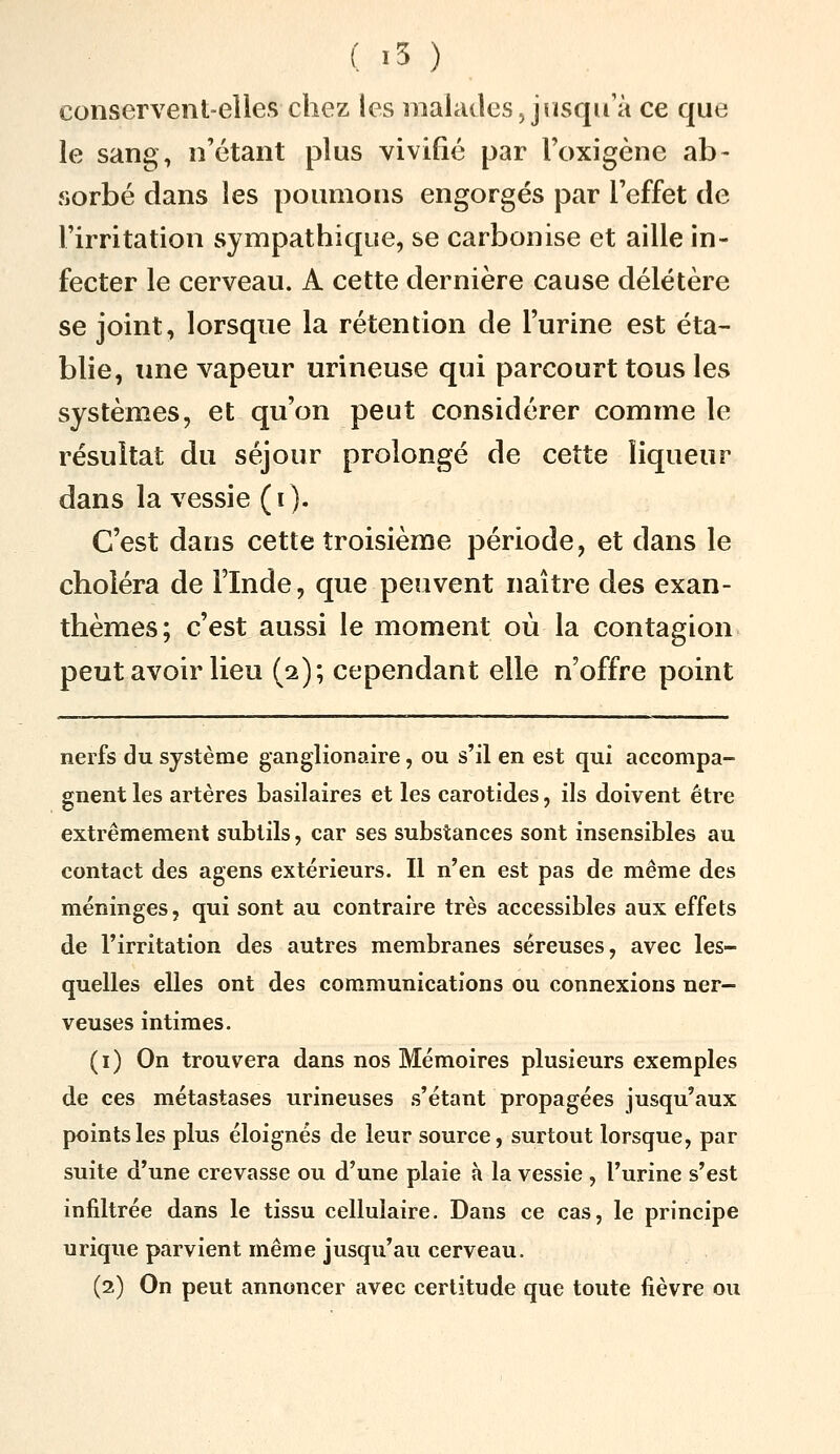 conservent-elles chez les malades Jnsqu a ce que le sang, n'étant plus vivifié par l'oxigène ab- sorbé dans les poumons engorgés par l'effet de l'irritation sympathique, se carbonise et aille in- fecter le cerveau. A cette dernière cause délétère se joint, lorsque la rétention de l'urine est éta- blie, une vapeur urineuse qui parcourt tous les systèmes, et qu'on peut considérer comme le résultat du séjour prolongé de cette liqueur dans la vessie (i). C'est dans cette troisième période, et dans le choléra de Flnde, que peuvent naître des exan- thèmes; c'est aussi le moment où la contagion peut avoir lieu (2); cependant elle n'offre point nerfs du système ganglionaire, ou s'il en est qui accompa- gnent les artères basilaires et les carotides, ils doivent être extrêmement subtils, car ses substances sont insensibles au contact des agens extérieurs. Il n'en est pas de même des méninges, qui sont au contraire très accessibles aux effets de l'irritation des autres membranes séreuses, avec les- quelles elles ont des communications ou connexions ner- veuses intimes. (i) On trouvera dans nos Mémoires plusieurs exemples de ces métastases urineuses s'étant propagées jusqu'aux points les plus éloignés de leur source, surtout lorsque, par suite d'une crevasse ou d'une plaie h la vessie , l'urine s'est infiltrée dans le tissu cellulaire. Dans ce cas, le principe urique parvient même jusqu'au cerveau. (2) On peut annoncer avec certitude que toute fièvre ou