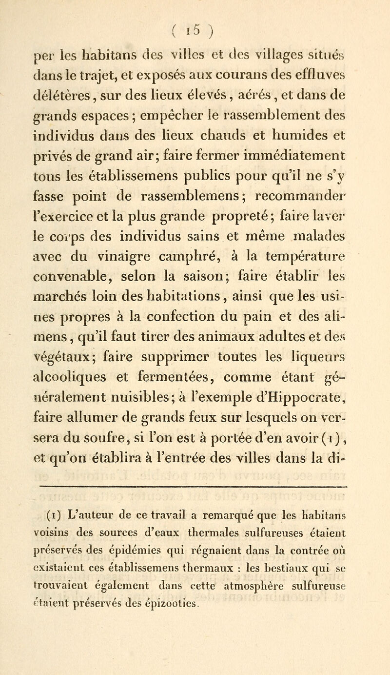 ( >5 ) per les habitans des villes et des villages situés dans le trajet, et exposés aux courans des effluves délétères, sur des lieux élevés, aérés, et dans de grands espaces ; empêcher le rassemblement des individus dans des lieux chauds et humides et privés de grand air; faire fermer immédiatement tous les établissemens publics pour qu'il ne s'y fasse point de rassemblemens ; recommander l'exercice et la plus grande propreté ; faire laver le corps des individus sains et même malades avec du vinaigre camphré, à la température convenable, selon la saison; faire établir les marchés loin des habitations, ainsi que les usi- nes propres à la confection du pain et des ali- mens, qu'il faut tirer des animaux adultes et des végétaux; faire supprimer toutes les liqueurs alcooliques et fermentées, comme étant gé- néralement nuisibles; à l'exemple d'Hippocrate, faire allumer de grands feux sur lesquels on ver- sera du soufre, si l'on est à portée d'en avoir (i), et qu'on établira à l'entrée des villes dans la di- (i) L'auteur de ce travail a remarqué que les habitans voisins des sources d'eaux thermales sulfureuses étaient préservés des épidémies qui régnaient dans la contrée où existaient ces établissemens thermaux : les bestiaux qui se trouvaient également dans cette atmosphère sulfureuse étaient préservés des épizooties.