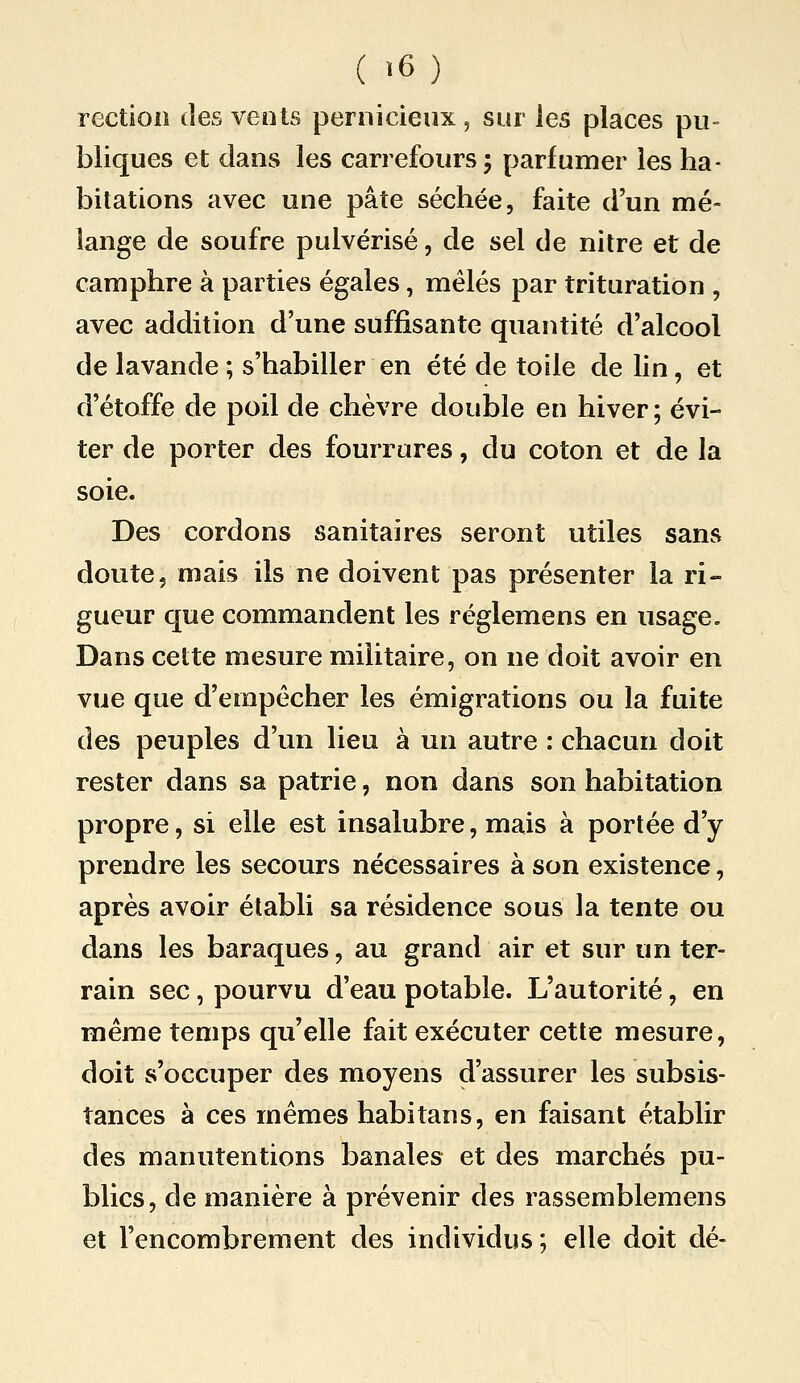 rectioii des vents pernicieux , sur les places pu- bliques et dans les carrefours 5 parfumer les ha- bitations avec une pâte séchée, faite d'un mé- lange de soufre pulvérisé, de sel de nitre et de camphre à parties égales, mêlés par trituration , avec addition d'une suffisante quantité d'alcool de lavande ; s'habiller en été de toile de lin, et d'étoffe de poil de chèvre double en hiver ; évi- ter de porter des fourrures, du coton et de la soie. Des cordons sanitaires seront utiles sans doute, mais ils ne doivent pas présenter la ri- gueur que commandent les réglemens en usage. Dans cette mesure militaire, on ne doit avoir en vue que d'empêcher les émigrations ou la fuite des peuples d'un lieu à un autre : chacun doit rester dans sa patrie, non dans son habitation propre, si elle est insalubre, mais à portée d'y prendre les secours nécessaires à son existence, après avoir établi sa résidence sous la tente ou dans les baraques, au grand air et sur un ter- rain sec, pourvu d'eau potable. L'autorité, en même temps qu'elle fait exécuter cette mesure, doit s'occuper des moyens d'assurer les subsis- tances à ces mêmes habitans, en faisant établir des manutentions banales et des marchés pu- blics, de manière à prévenir des rassemblemens et l'encombrement des individus; elle doit dé-