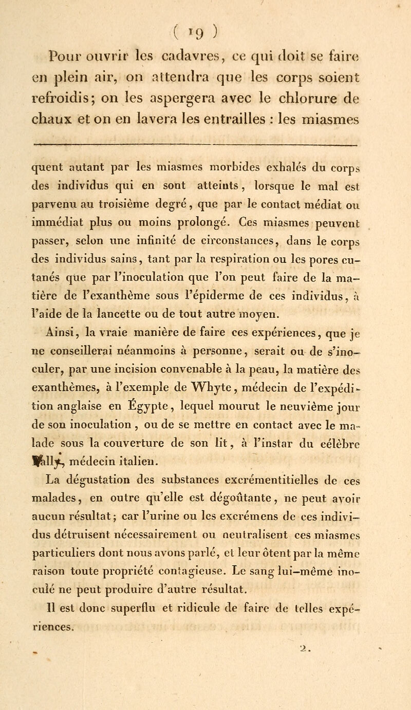 Pour ouvrir les cadavres, ce qui doit se faire en plein air, on attendra que les corps soient refroidis; on les aspergera avec le chlorure de chaux et on en lavera les entrailles : les miasmes quent «utant par les miasmes morbides exhalés du corps des individus qui en sont atteints, lorsque le mal est parvenu au troisième degré, que par le contact médiat ou immédiat plus ou moins prolongé. Ces miasmes peuvent passer, selon une infinité de circonstances, dans le corps des individus sains, tant par la respiration ou les pores cu- tanés que par l'inoculation que l'on peut faire de la ma- tière de l'exanthème sous l'épiderme de ces individus, à Taide de la lancette ou de tout autre moyen. Ainsi, la vraie manière de faire ces expériences, que je ne conseillerai néanmoins à personne, serait ou de s'ino- culer, par une incision convenable à la peau, la matière des exanthèmes, à l'exemple de Whyte, médecin de l'expédi- tion anglaise en Egypte, lequel mourut le neuvième jour de son inoculation , ou de se mettre en contact avec le ma= lade sous la couverture de son lit, à l'instar du célèbre llill^ médecin italien. La dégustation des substances excréraentitielles de ces malades, en outre qu'elle est dégoûtante, ne peut avoir aucun résultat; car l'urine ou les excrémens de ces indivi- dus détruisent nécessairement ou neutralisent ces miasmes particuliers dont nous avons parlé, et leur ôtent par la même raison toute propriété contagieuse. Le sang lui-même ino- culé ne peut produire d'autre résultat. Il est donc superflu et ridicule de faire de telles expé- riences. '2.