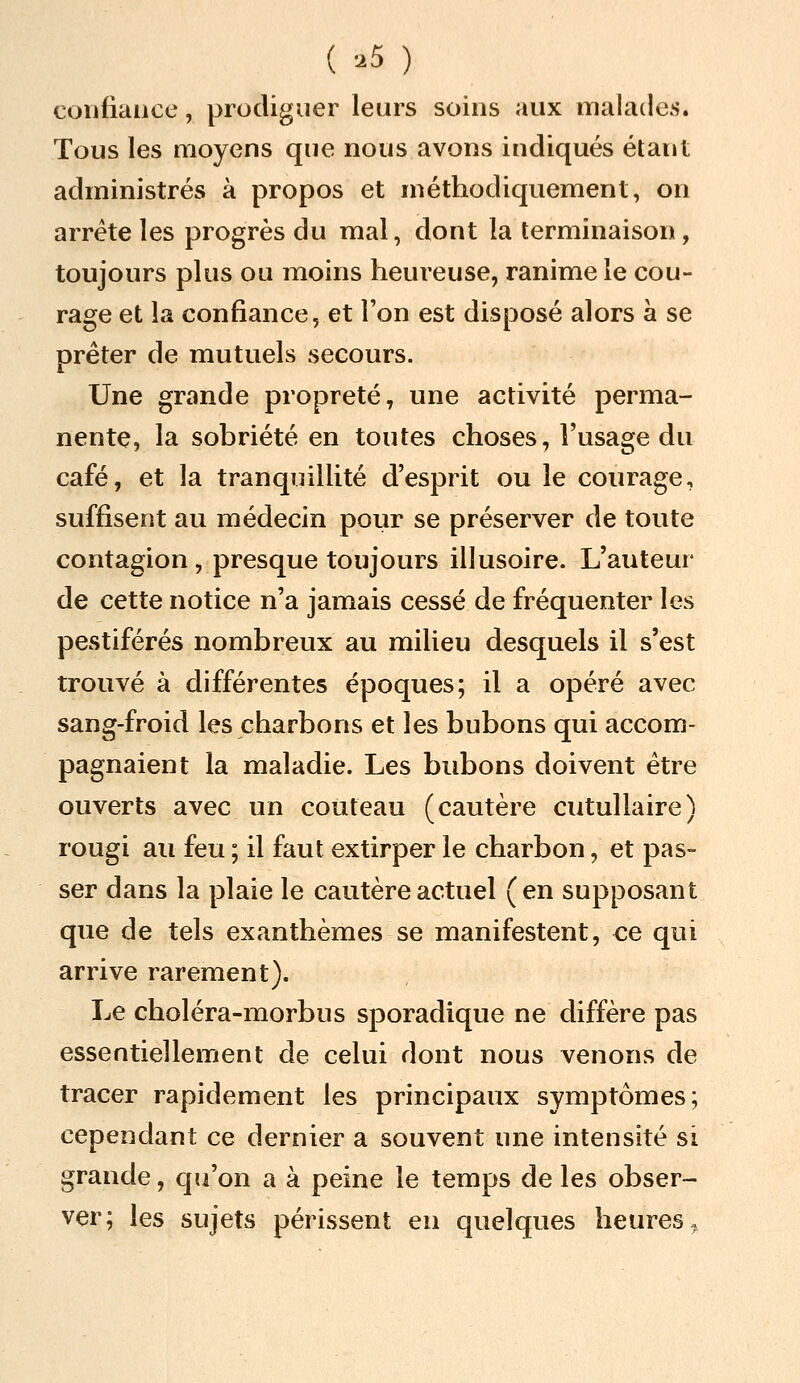 ( -^5 ) confiance, prodiguer leurs soins aux malades. Tous les moyens que nous avons indiqués étant administrés à propos et méthodiquement, on arrête les progrès du mal, dont la terminaison, toujours plus ou moins heureuse, ranime le cou- rage et la confiance, et l'on est disposé alors à se prêter de mutuels secours. Une grande propreté, une activité perma- nente, la sobriété en toutes choses, l'usage du café, et la tranquillité d'esprit ou le courage, suffisent au médecin pour se préserver de toute contagion, presque toujours illusoire. L'auteur de cette notice n'a jamais cessé de fréquenter les pestiférés nombreux au milieu desquels il s'est trouvé à différentes époques; il a opéré avec sang-froid les charbons et les bubons oui accom- •53 qui pagnaient la maladie. Les bubons doivent être ouverts avec un couteau (cautère cutullaire) rougi au feu ; il faut extirper le charbon, et pas- ser dans la plaie le cautère actuel (en supposant que de tels exanthèmes se manifestent, ce qui arrive rarement). Le choléra-morbus sporadique ne diffère pas essentiellement de celui dont nous venons de tracer rapidement les principaux symptômes; cependant ce dernier a souvent une intensité si grande, qu'on a à peine le temps de les obser- ver; les sujets périssent eu quelques heures.