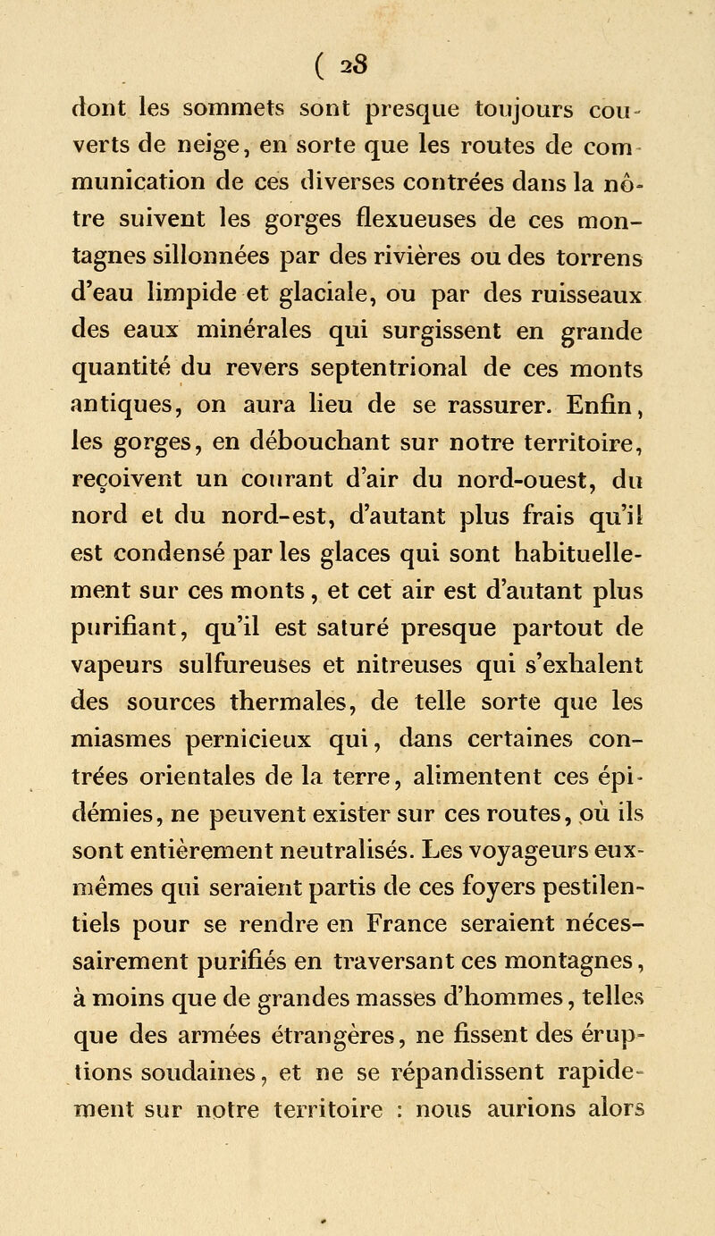 dont les sommets sont presque toujours cou- verts de neige, en sorte que les routes de corn munication de ces diverses contrées dans la nô- tre suivent les gorges flexueuses de ces mon- tagnes sillonnées par des rivières ou des torrens d'eau limpide et glaciale, ou par des ruisseaux des eaux minérales qui surgissent en grande quantité du revers septentrional de ces monts antiques, on aura lieu de se rassurer. Enfin, les gorges, en débouchant sur notre territoire, reçoivent un courant d'air du nord-ouest, du nord et du nord-est, d'autant plus frais qu'il est condensé par les glaces qui sont habituelle- ment sur ces monts, et cet air est d'autant plus purifiant, qu'il est saturé presque partout de vapeurs sulfureuses et nitreuses qui s'exhalent des sources thermales, de telle sorte que les miasmes pernicieux qui, dans certaines con- trées orientales de la terre, alimentent ces épi- démies, ne peuvent exister sur ces routes, où ils sont entièrement neutralisés. Les voyageurs eux- mêmes qui seraient partis de ces foyers pestilen- tiels pour se rendre en France seraient néces- sairement purifiés en traversant ces montagnes, à moins que de grandes masses d'hommes, telles que des armées étrangères, ne fissent des érup- tions soudaines, et ne se répandissent rapide» ment sur notre territoire : nous aurions alors