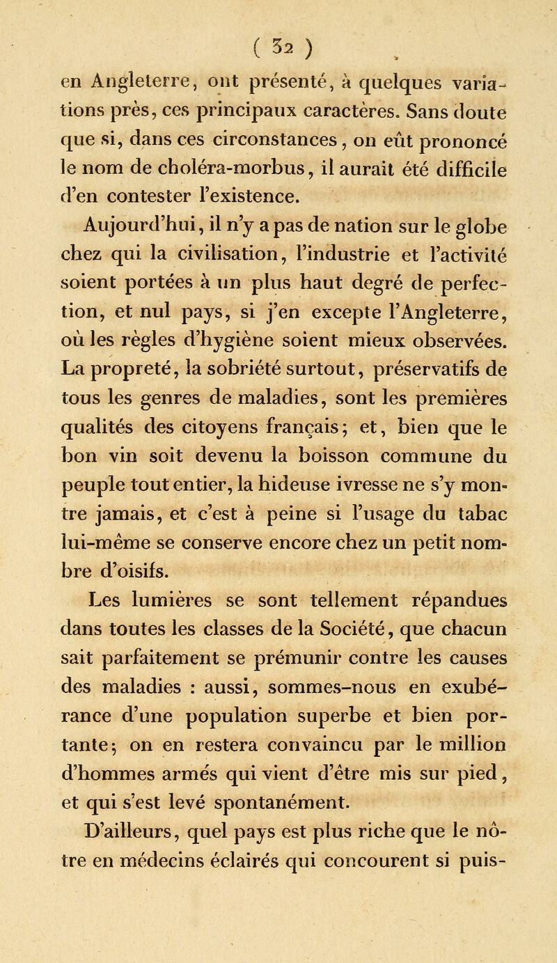 en Angleterre, ont présenté, à quelques varia- tions près, ces principaux caractères. Sans doute que si, dans ces circonstances, on eût prononcé le nom de choléra-morbus, il aurait été difficile d'en contester l'existence. Aujourd'hui, il n'y a pas de nation sur le globe chez qui la civihsation, l'industrie et l'activité soient portées à un plus haut degré de perfec- tion, et nul pays, si j'en excepte l'Angleterre, où les règles d'hygiène soient mieux observées. La propreté, la sobriété surtout, préservatifs de tous les genres de maladies, sont les premières qualités des citoyens français; et, bien que le bon vin soit devenu la boisson commune du peuple tout entier, la hideuse ivresse ne s'y mon- tre jamais, et c'est à peine si l'usage du tabac lui-même se conserve encore chez un petit nom- bre d'oisifs. Les lumières se sont tellement répandues dans toutes les classes de la Société, que chacun sait parfaitement se prémunir contre les causes des maladies : aussi, sommes-nous en exubé- rance d'une population superbe et bien por- tante 5 on en restera convaincu par le million d'hommes armes qui vient d'être mis sur pied, et qui s'est levé spontanément. D'ailleurs, quel pays est plus riche que le nô- tre en médecins éclairés qui concourent si puis-