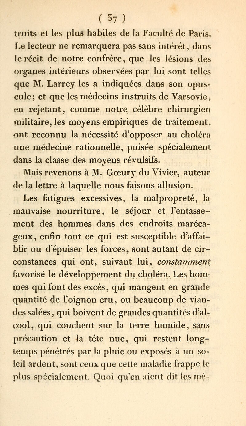 tiuits et les plus habiles de la Faculté de Paris. Le lecteur ne remarquera pas sans intérêt, dans le récit de notre confrère, que les lésions des organes intérieurs observées par lui sont telles que M. Larrey les a indiquées dans son opus- cule; et que les médecins instruits de Varsovie, en rejetant, comme notre célèbre chirurgien militaire, les moyens empiriques de traitement, ont reconnu la nécessité d'opposer au choléra une médecine rationnelle, puisée spécialement dans la classe des moyens révulsifs. Mais revenons à M. Gœury du Vivier, auteur de la lettre à laquelle nous faisons allusion. Les fatigues excessives, la malpropreté, la mauvaise nourriture, le séjour et l'entasse- ment des hommes dans des endroits maréca- geux, enfin tout ce qui est susceptible d'affai- blir ou d'épuiser les forces, sont autant de cir- constances qui ont, suivant lui, constamment favorisé le développement du choléra. Les hom= mes qui font des excès, qui mangent en grande quantité de l'oignon cru, ou beaucoup de vian- des salées, qui boivent de grandes quantités d'al- cool, qui couchent sur la terre humide, sans précaution et la tête nue, qui restent long- temps pénétrés par la pluie ou exposés à un so- leil ardent, sont ceux que cette maladie frappe le plus spécialement Quoi qu'en aient dit les rpç-