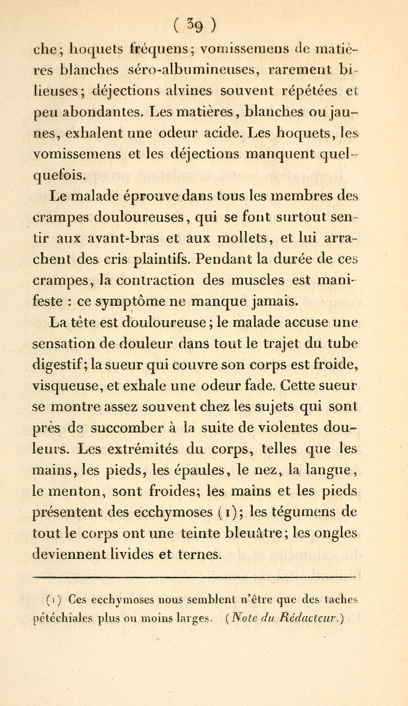 che; hoquets fréquens; vomisseraens de matiè- res blanches séro-albumineuses, rarement bi- lieuses; déjections alvines souvent répétées et peu abondantes. Les matières, blanches ou jau- nes, exhalent une odeur acide. Les hoquets, les vomissemens et les déjections manquent quel- quefois. Le malade éprouve dans tous les membres des crampes douloureuses, qui se font surtout sen- tir aux avant-bras et aux mollets, et lui arra- chent des cris plaintifs. Pendant la durée de ces crampes, la contraction des muscles est mani- feste : ce symptôme ne manque jamais. La tête est douloureuse ; le malade accuse une sensation de douleur dans tout le trajet du tube digestif; la sueur qui couvre son corps est froide, visqueuse, et exhale une odeur fade. Cette sueur se montre assez souvent chez les sujets qui sont près de succomber à la suite de violentes dou- leurs. Les extrémités du corps, telles que les mains, les pieds, les épaules, le nez, la langue, le menton, sont froides; les mains et les pieds présentent des ecchymoses (i); les tégumens de tout le corps ont une teinte bleuâtre; les ongles deviennent livides et ternes. (f) Ces ecchymoses nous semblent n'être que des tache.' pétéchiales plus ou moins larges- (Note du Rédacteur,)