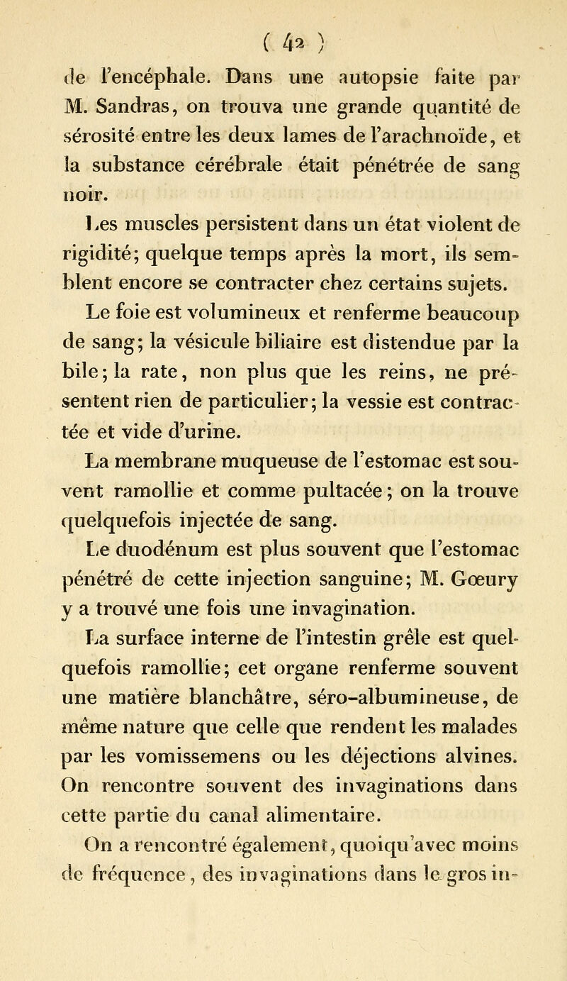 ( 4^^ ) de l'encéphale. Dans une autopsie faite par M. Sandras, on trouva une grande quantité de sérosité entre les deux lames de l'arachnoïde, et la substance cérébrale était pénétrée de sang noir. l^es muscles persistent dans un état violent de rigidité; quelque temps après la mort, ils sem- blent encore se contracter chez certains sujets. Le foie est volumineux et renferme beaucoup de sang; la vésicule biliaire est distendue par la bile; la rate, non plus que les reins, ne pré- sentent rien de particulier; la vessie est contrac- tée et vide d'urine. La membrane muqueuse de l'estomac est sou- vent ramollie et comme pultacée ; on la trouve quelquefois injectée de sang. Le duodénum est plus souvent que l'estomac pénétré de cette injection sanguine; M. Gœury y a trouvé une fois une invagination. T^a surface interne de l'intestin grêle est quel- quefois ramollie; cet organe renferme souvent une matière blanchâtre, séro-albumineuse, de même nature que celle que rendent les malades par les vomissemens ou les déjections alvines. On rencontre souvent des invaginations dans cette partie du canal alimentaire. On a rencontré également, quoiqu'avec moins de fréquence, des invaginations dans lagrosin-