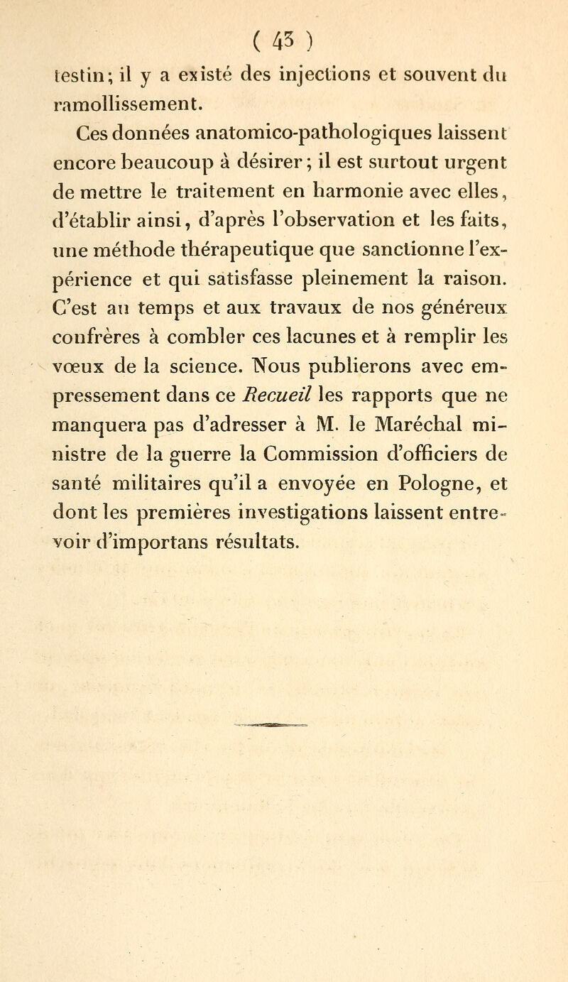 ( 45 ) testin; il y a existé des injections et souvent du ramollissement. Ces données anatomico-pathologiques laissent encore beaucoup à désirer ; il est surtout urgent de mettre le traitement en harmonie avec elles, d'établir ainsi, d'après l'observation et les faits, une méthode thérapeutique que sanctionne l'ex- périence et qui satisfasse pleinement la raison. C'est au temps et aux travaux de nos généreux confrères à combler ces lacunes et à remplir les vœux de la science. Nous publierons avec em- pressement dans ce Recueil les rapports que ne manquera pas d'adresser à M. le Maréchal mi- nistre de la guerre la Commission d'officiers de santé militaires qu'il a envoyée en Pologne, et dont les premières investigations laissent entre» voir d'importans résultats.