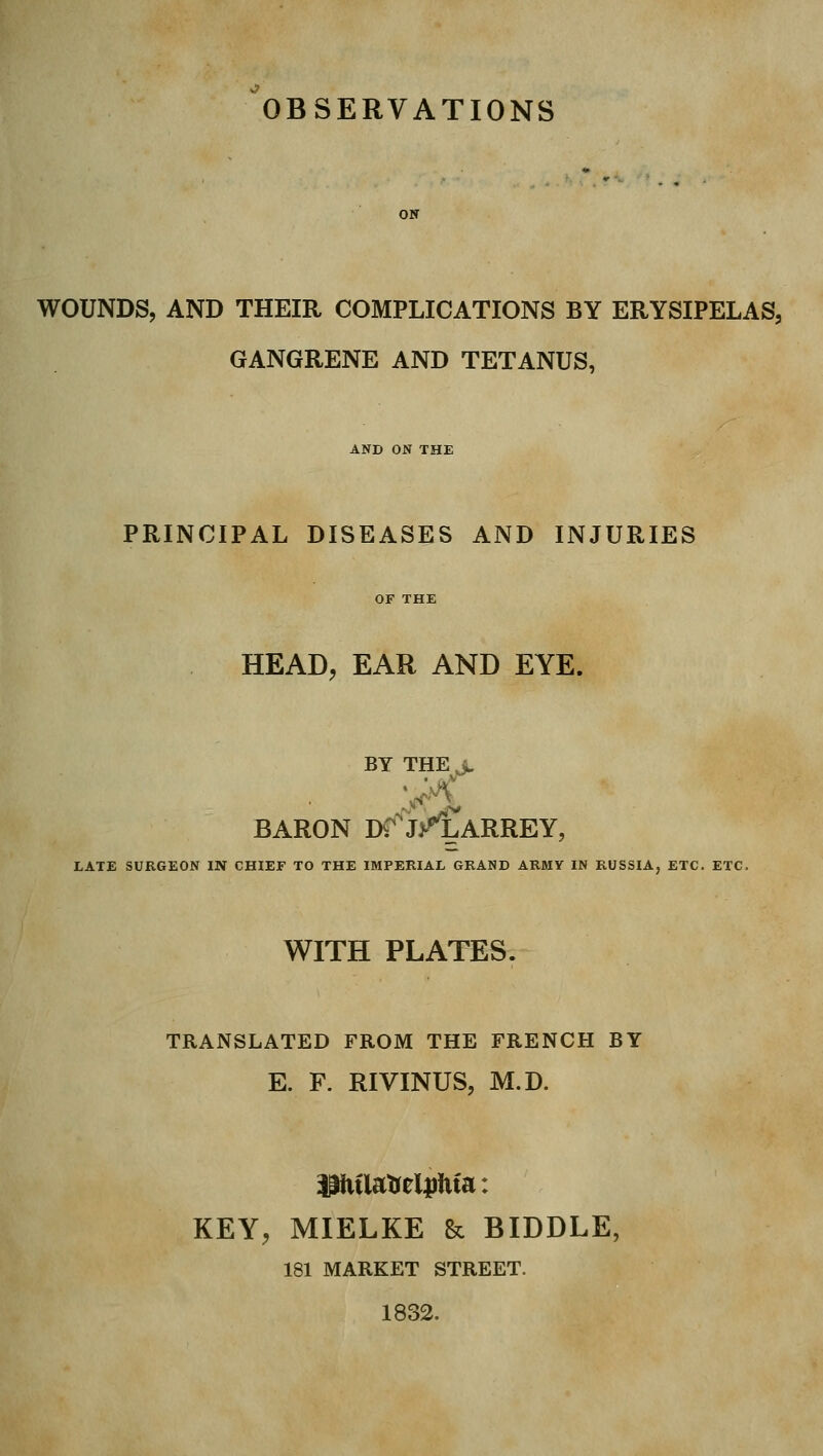 ^OBSERVATIONS ON WOUNDS, AND THEIR COMPLICATIONS BY ERYSIPELAS, GANGRENE AND TETANUS, AND ON THE PRINCIPAL DISEASES AND INJURIES OF THE HEAD, EAR AND EYE. BY THE^ BARON DT^J/CaRREY, LATE SURGEON IN CHIEF TO THE IMPERIAL GRAND ARMV IN RUSSIA, ETC. ETC. WITH PLATES. TRANSLATED FROM THE FRENCH BY E. F. RIVINUS, M.D. KEY, MIELKE & BIDDLE, 181 MARKET STREET. 1832.