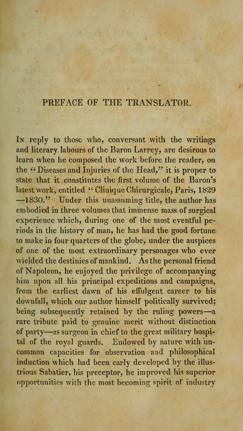 PREFACE OF THE TRANSLATOR, In reply to those who, conversant with the writings and literary labours of the Baron Larrey, are desirous to learn when he composed the work before the reader, on the  Diseases and Injuries of the Head,'^ it is proper to state that it,constitutes the first volume of the Baron's latest work, entitled '• Clinique Chirurgicale, Paris, 1829 —1830.^' Under this unassuming title, the author has embodied in three volumes that immense mass of surgical experience which, during one of the most eventful pe- riods in the history of man, he has had the good fortune to make in four quarters of the globe, under the auspices of one of the most extraordinary personages who ever wielded the destinies of mankind. As the personal friend of Napoleon, he enjoyed the privilege of accompanying him upon all his principal expeditions and campaigns, from the earliest dawn of his effulgent career to his downfall, which our author himself politically survived; being subsequently retained by the ruling powers—a rare tribute paid to genuine merit without distinction of party—as surgeon in chief to the great military hospi- tal of the royal guards. Endowed by nature with un- common capacities for observation and philosophical induction which had been early developed by the illus- trious Sabatier, his preceptor, he improved his superior opportunities with the most becoming spirit of industry