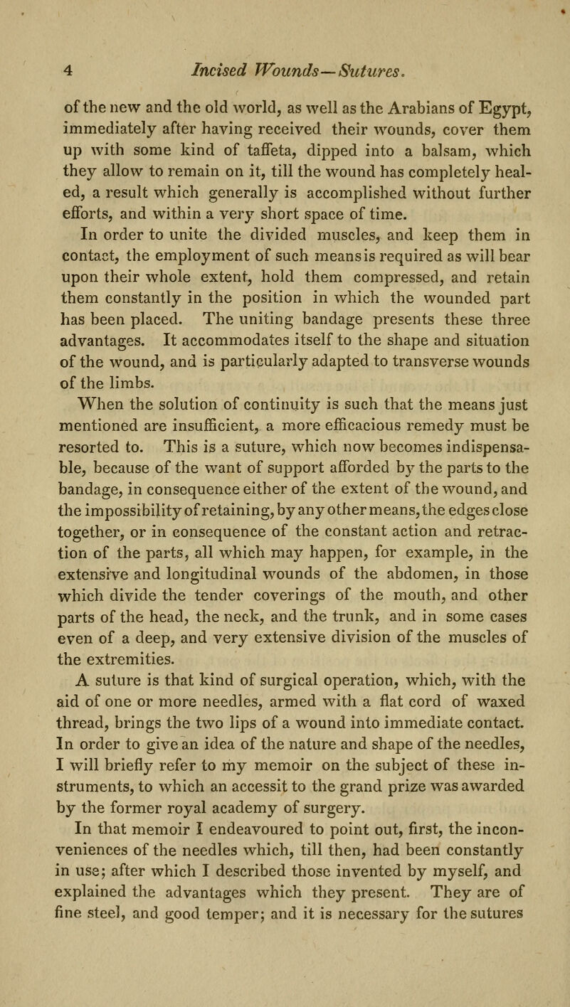 of the new and the old world, as well as the Arabians of Egypt, immediately after having received their wounds, cover them up with some kind of taffeta, dipped into a balsam, which they allow to remain on it, till the wound has completely heal- ed, a result which generally is accomplished without further efforts, and within a very short space of time. In order to unite the divided muscles, and keep them in contact, the employment of such means is required as will bear upon their whole extent, hold them compressed, and retain them constantly in the position in which the wounded part has been placed. The uniting bandage presents these three advantages. It accommodates itself to the shape and situation of the wound, and is particularly adapted to transverse wounds of the limbs. When the solution of continuity is such that the means just mentioned are insufficient, a more efficacious remedy must be resorted to. This i^ a suture, which now becomes indispensa- ble, because of the want of support afforded b}^ the parts to the bandage, in consequence either of the extent of the wound, and the impossibility of retaining, by any other means, the edges close together, or in consequence of the constant action and retrac- tion of the parts, all which may happen, for example, in the extensive and longitudinal wounds of the abdomen, in those which divide the tender coverings of the mouth, and other parts of the head, the neck, and the trunk, and in some cases even of a deep, and very extensive division of the muscles of the extremities. A suture is that kind of surgical operation, which, with the aid of one or more needles, armed with a flat cord of waxed thread, brings the two lips of a wound into immediate contact. In order to give an idea of the nature and shape of the needles, I will briefly refer to my memoir on the subject of these in- struments, to which an accessit to the grand prize was awarded by the former royal academy of surgery. In that memoir I endeavoured to point out, first, the incon- veniences of the needles which, till then, had been constantly in use; after which I described those invented by myself, and explained the advantages which they present. They are of fine steel, and good temper; and it is necessary for the sutures