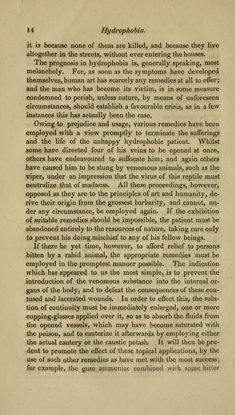 it is because none of them are killed, and because they live altogether in the streets, without ever entering the houses. The prognosis in hydrophobia is, generally speaking, most melancholy. For, as soon as the symptoms have developed themselves, human art has scarcely any remedies at all to offer;: and the man w^ho has become its victim, is in some measure condemned to perish, unless nature, by means of unforeseen circumstances, should establish a favourable crisis, as in a few instances this has actually been the case. Owing to prejudice and usage, various remedies have been employed with a view promptly to terminate the sufferings and the life of the unhappy hydrophobic patient. Whilst some have directed four of his veins to be opened at once, others have endeavoured to suffocate him; and again others have caused him to be stung by venomous animals, such as the viper, under an impression that the virus of this reptile must neutralize that of madness. All these proceedings, however, opposed as they are to the principles of art and humanity, de- rive their origin from the grossest barbarity, and cannot, un- der any circumstance, be employed again. If the exhibition of suitable remedies should be impossible, the patient must be abandoned entirely to the resources of nature, taking care only to prevent his doing mischief to any of his fellow beings. If there be yet time, however, to afford relief to persons bitten by a rabid animal, the appropriate remedies must be employed in the promptest manner possible. The indication which has appeared to us the most simple, is to prevent the introduction of the venomous substance into the internal or- gans of the body, and to defeat the consequences of these con- tused and lacerated wounds. In order to effect this, the solu- tion of continuity must be immediately enlarged, one or more cupping-glasses applied over it, so as to absorb the fluids from the opened vessels, which may have become saturated with the poison, and to cauterize it afterwards by employing either the actual cautery or the caustic potash. It will then be pru- dent to promote the effect of these topical applications, by the use of such other remedies as have met with the most success; for example, the gum amnipniac combined with some bitter