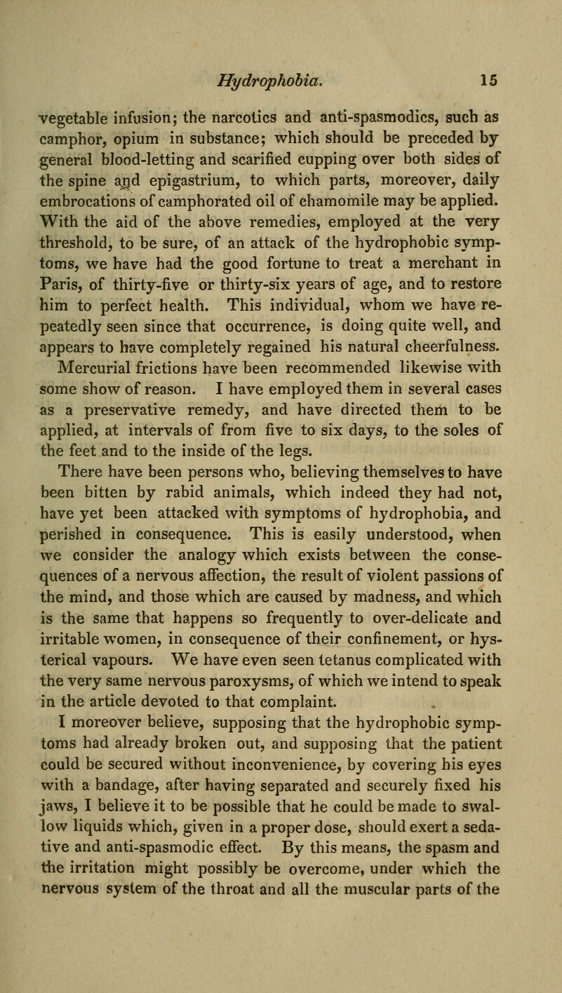 vegetable infusion; the narcotics and anti-spasmodics, such as camphor, opium in substance; which should be preceded by general blood-letting and scarified cupping over both sides of the spine aj^jd epigastrium, to which parts, moreover, daily embrocations of camphorated oil of chamomile may be applied. With the aid of the above remedies, employed at the very threshold, to be sure, of an attack of the hydrophobic symp- toms, we have had the good fortune to treat a merchant in Paris, of thirty-five or thirty-six years of age, and to restore him to perfect health. This individual, whom we have re- peatedly seen since that occurrence, is doing quite well, and appears to have completely regained his natural cheerfulness. Mercurial frictions have been recommended likewise with some show of reason. I have employed them in several cases as a preservative remedy, and have directed them to be applied, at intervals of from five to six days, to the soles of the feet and to the inside of the legs. There have been persons who, believing themselves to have been bitten by rabid animals, which indeed they had not, have yet been attacked with symptoms of hydrophobia, and perished in consequence. This is easily understood, when we consider the analogy which exists between the conse- quences of a nervous afiection, the result of violent passions of the mind, and those which are caused by madness, and which is the same that happens so frequently to over-delicate and irritable women, in consequence of their confinement, or hys- terical vapours. We have even seen tetanus complicated with the very same nervous paroxysms, of which we intend to speak in the article devoted to that complaint. I moreover believe, supposing that the hydrophobic symp- toms had already broken out, and supposing that the patient could be secured without inconvenience, by covering his eyes with a bandage, after having separated and securely fixed his jaws, I believe it to be possible that he could be made to swal- low liquids which, given in a proper dose, should exert a seda- tive and anti-spasmodic efiect. By this means, the spasm and the irritation might possibly be overcome, under which the nervous system of the throat and all the muscular parts of the