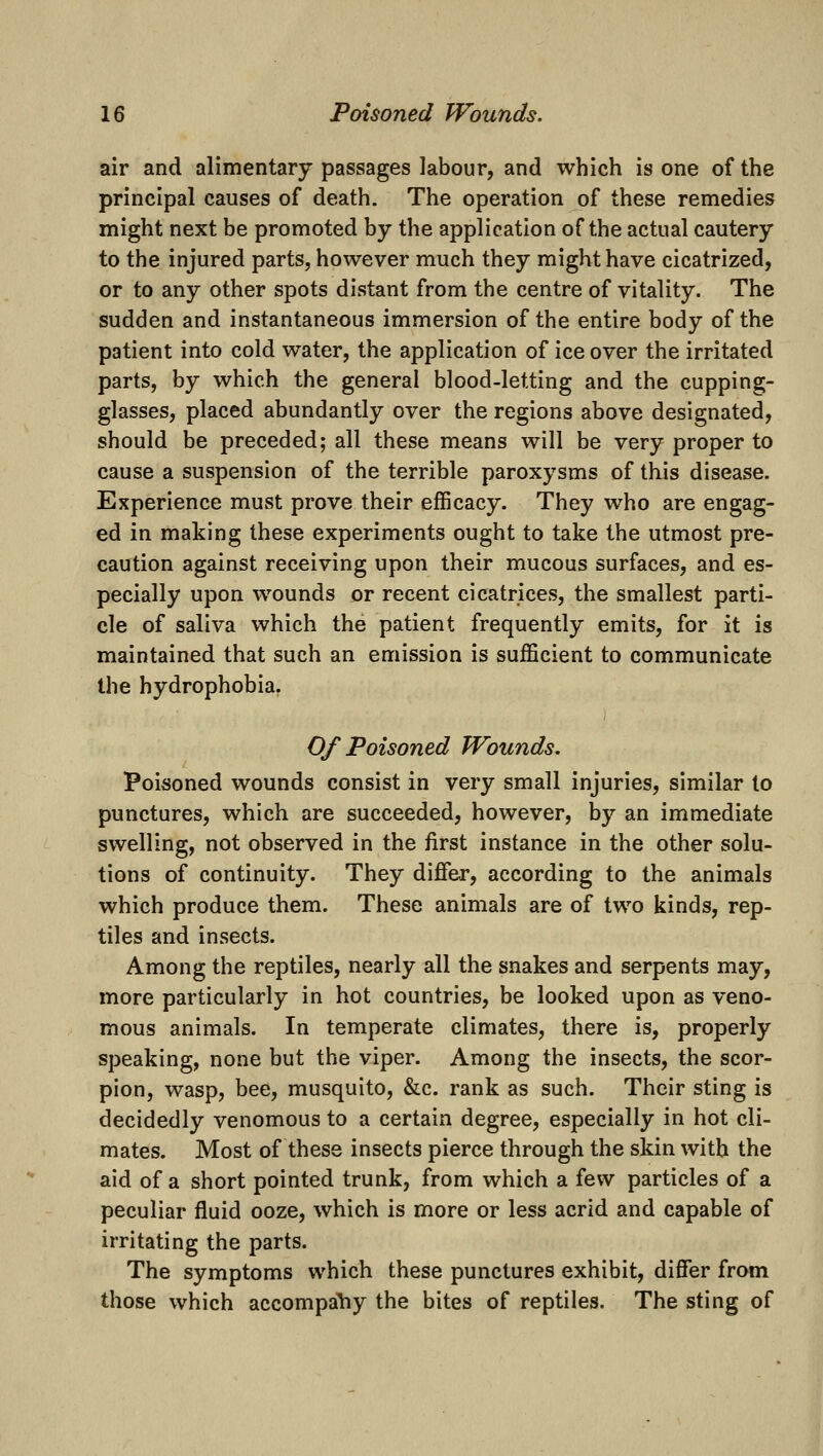 air and alimentary passages labour, and which is one of the principal causes of death. The operation of these remedies might next be promoted by the application of the actual cautery to the injured parts, however much they might have cicatrized, or to any other spots distant from the centre of vitality. The sudden and instantaneous immersion of the entire body of the patient into cold water, the application of ice over the irritated parts, by which the general blood-letting and the cupping- glasses, placed abundantly over the regions above designated, should be preceded; all these means will be very proper to cause a suspension of the terrible paroxysms of this disease. Experience must prove their efficacy. They who are engag- ed in making these experiments ought to take the utmost pre- caution against receiving upon their mucous surfaces, and es- pecially upon wounds or recent cicatrices, the smallest parti- cle of saliva which the patient frequently emits, for it is maintained that such an emission is sufficient to communicate the hydrophobia. Of Poisoned Wounds, Poisoned wounds consist in very small injuries, similar to punctures, which are succeeded, however, by an immediate swelling, not observed in the first instance in the other solu- tions of continuity. They differ, according to the animals which produce them. These animals are of two kinds, rep- tiles and insects. Among the reptiles, nearly all the snakes and serpents may, more particularly in hot countries, be looked upon as veno- mous animals. In temperate climates, there is, properly speaking, none but the viper. Among the insects, the scor- pion, wasp, bee, musquito, &c. rank as such. Their sting is decidedly venomous to a certain degree, especially in hot cli- mates. Most of these insects pierce through the skin with the aid of a short pointed trunk, from which a few particles of a peculiar fluid ooze, which is more or less acrid and capable of irritating the parts. The symptoms which these punctures exhibit, differ from those which accompany the bites of reptiles. The sting of