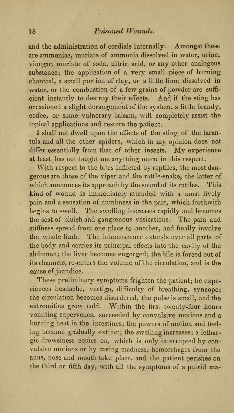 and the administration of cordials internally. Amongst these are ammoniac, muriate of ammonia dissolved in water, urine, vinegar, muriate of soda, nitric acid, or any other analogous substance; the application of a very small piece of burning charcoal, a small portion of clay, or a little lime dissolved in water, or the combustion of a few grains of powder are suffi- cient instantly to destroy their effects. And if the sting has occasioned a slight derangement of the system, a little brandy, coffee, or some vulnerary balsam, will completely assist the topical applications and restore the patient. I shall not dwell upon the effects of the sting of the taran- tula and all the other spiders, which in my opinion does not differ essentially from that of other insects. My experience at least has not taught me anything more in this respect. With respect to the bites inflicted by reptiles, the most dan- gerous are those of the viper and the rattle-snake, the latter of which announces its approach by the sound of its rattles. This kind of wound is immediately attended with a most lively pain and a sensation of numbness in the part, which forthwith begins to swell. The swelling increases rapidly and becomes the seat of bluish and gangrenous vesications. The pain and stiffness spread from one place to another, and finally involve the whole limb. The intumescence extends over all parts of the body and carries its principal effects into the cavity of the abdomen; the liver becomes engorged; the bile is forced out of its channels, re-enters the volume of'the circulation, and is the cause of jaundice. These preliminary symptoms frighten the patient; he expe- riences headache, vertigo, difficulty of breathing, syncope; the circulation becomes disordered, the pulse is small, and the extremities grow cold. Within the first twenty-four hours vomiting supervenes, succeeded by convulsive motions and a burning heat in the intestines; the powers of motion and feel- ing become gradually extinct; the swelling increases; a lethar- gic drowsiness comes on, which is only interrupted by con- vulsive motions or by raving madness; hemorrhages from the anus, nose and mouth take place, and the patient perishes on the third or fifth day, with all the symptoms of a putrid ma-