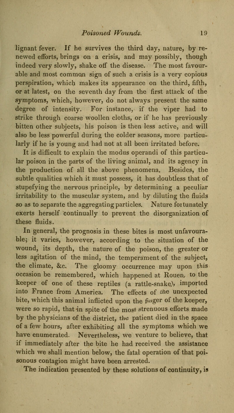 lignant fever. If he survives the third day, nature, by re- newed efforts, brings on a crisis, and may possibly, though indeed very slowly, shake off the disease. The most favour- able and most common sign of such a crisis is a very copious perspiration, whiclj makes its appearance on the third, fifth, or at latest, on the seventh day from the first attack of the symptoms, which, however, do not always present the same degree of intensity. For instance, if the viper had to strike through coarse woollen cloths, or if he has previously bitten other subjects, his poison is then less active, and will also be less powerful during the colder seasons, more particu- larly if he is young and had not at all been irritated before. It is difiicult to explain the modus operandi of this particu- lar poison in the parts of the living animal, and its agency in the production of all the above phenomena. Besides, the subtle qualities which it must possess, it has doubtless that of stupefying the nervous principle, by determining a peculiar irritability to the muscular system, and by diluting the fluids so as to separate the aggregating particles. Nature fortunately exerts herself continually to prevent the disorganization of these fluids. In general, the prognosis in these bites is most unfavoura- ble^ it varies, however, according to the situation of the wound, its depth, the nature of the poison, the greater or less agitation of the mind, the temperament of the subject, the climate, &c. The gloomy occurrence may upon tliis occasion be remembered, which happened at Rouen, to the keeper of one of these reptiles (a rattle-snake,>? imported into France from America. The effects of ifie unexpected bite, which this animal inflicted upon the fi^'^ger of the keeper, were so rapid, that in spite of the most strenuous efforts made by the physicians of the district, the patient died in the space of a few hours, after exhibiting all the symptoms which we have enumerated. Nevertheless, we venture to believe, that if immediately after the bite he had received the assistance which we shall mention below, the fatal operation of that poi- sonous contagion might have been arrested. The indication presented by these solutions of continuity, is