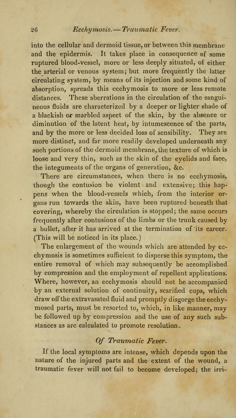 into the cellular and dermoid tissue, or between this membrane and the epidermis. It takes place in consequence of some ruptured blood-vessel, more or less deeply situated, of either the arterial or venous system; but more frequently the latter circulating system, by means of its injection and some kind of absorption, spreads this ecchymosis to more or less remote distances. These aberrations in the circulation of the sangui- neous fluids are characterized by a deeper or lighter shade of a blackish or marbled aspect of the skin, by the absence or diminution of the latent heat, by intumescence of the parts, and by the more or less decided loss of sensibility. They are more distinct, and far more readily developed underneath any such portions of the dermoid membrane, the texture of which is loose and very thin, such as the skin of the eyelids and face, the integuments of the organs of generation, &c. There are circumstances, when there is no ecchymosis, though the contusion be violent and extensive; this hap- pens when the blood-vessels which, from the interior or- gans run towards the skin, have been ruptured beneath that covering, whereby the circulation is stopped; the same occurs frequently after contusions of the limbs or the trunk caused by a bullet, after it has arrived at the termination of its career. (This will be noticed in its place.) The enlargement of the wounds which are attended by ec- chymosis is^ sometimes sufficient to disperse this symptom, the entire removal of which may subsequently be accomplished by compression and the employment of repellent applications. Where, however, an ecchymosis should not be accompanied by an external solution of continuity, scarified cups, which draw off the extravasated fluid and promptly disgorge the ecchy- mosed parts, must be resorted to, which, in like manner, may be followed up by compression and the use of any such sub° stances as are calculated to promote resolutioji. 0/ Traumatic Fever. If the local symptoms are intense, which depends upon the nature of the injured parts and the extent of the wound, a traumatic fever will not fail to become developed; the irri-