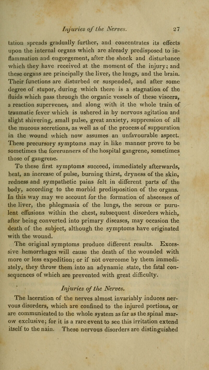 tation spreads gradually further, and concentrates its effects upon the internal organs which are already predisposed to in- flammation and engorgement, after the shock and disturbance which they have received at the moment of the injury; and these organs are principally the liver, the lungs, and the brain. Their functions are disturbed or suspended, and after some degree of stupor, during which there is a stagnation of the fluids which pass through the organic vessels of these viscera, a reaction supervenes, and along with it the whole train of traumatic fever which is ushered in by nervous agitation and slight shivering, small pulse, great anxiety, suppression of all the mucous secretions, as well as of the process of suppuration in the wound which now assumes an unfavourable aspect. These precursory symptoms may in like manner prove to be sometimes the forerunners of the hospital gangrene, sometimes those of gangrene. To these first symptoms succeed, immediately afterwards, heat, an increase of pulse, burning thirst, dryness of the skin, redness and sympathetic pains felt in different parts of the body, according to the morbid predisposition of the organs. In this way may we account for the formation of abscesses of the liver, the phlegmasia of the lungs, the serous or puru- lent effusions within the chest, subsequent disorders which, after being converted into primary diseases, may occasion the death of the subject, although the symptoms have originated with the wound. The original symptoms produce different results. Exces- sive hemorrhages will cause the death of the wounded with more or less expedition; or if not overcome by them immedi- ately, they throw them into an adynamic state, the fatal con- sequences of which are prevented with great difficulty. Injuries of the Nerves, The laceratian of the nerves almost invariably induces ner- vous disorders, which are confined to the injured portions, or are communicated to the whole system as far as the spinal mar- ovv exclusive; for it is a rare event to see this irritation extend itself to the nain. These nervous disorders are distinguished