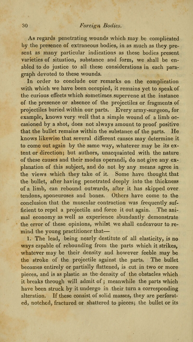 As regards penetrating wounds which may be complicated by the presence of extraneous bodies, in as much as they pre- sent as many particular indications as these bodies present varieties of situation, substance and form, we shall be en- abled to do justice to all these considerations in each para- graph devoted to these wounds. In order to conclude our remarks on the complication with which we have been occupied, it remains yet to speak of the curious effects which sometimes supervene at the instance of the presence or absence of the projectiles or fragments of projectiles buried within our parts. Every army-surgeon, for example, knows very well that a simple wound of a limb oc- casioned by a shot, does not always amount to proof positive that the bullet remains within the substance of the parts. He knows likewise that several different causes may determine it to come out again by the same way, whatever may be its ex- tent or direction; but authors, unacquainted with the nature of these causes and their modus operandi, do not give any ex- planation of this subject, and do not by any means agree in the views which they take of it. Some have thought that the bullet, after having penetrated deeply into the thickness of a limb, can rebound outwards, after it has skipped over tendons, aponeuroses and bones. Others have come to the conclusion that the muscular contraction was frequently suf- ficient to repel a projectile and force it out again. The ani- mal economy as well as experience abundantly demonstrate the error of these opinions, whilst we shall endeavour to re- mind the young practitioner that— 1. The lead, being nearly destitute of all elasticity, is no ways capable of rebounding from the parts which it strikes, whatever may be their density and however feeble may be the stroke of the projectile against the parts. The bullet becomes entirely or partially flattened, is cut in two or more pieces, and is as plastic as the density of the obstacles which it breaks through will admit of; meanwhile the parts which have been struck by it undergo in their turn a corresponding alteration. If these consist of solid masses, they are perforat- ed, notched, fractured or shattered to pieces; the bullet or its