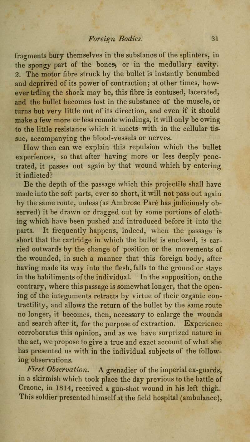 fragments bury themselves in the substance of the splinters, in the spongy part of the bone^ or in the medullary cavity. 2. The motor fibre struck by the bullet is instantly benumbed and deprived of its power of contraction; at other times, how- ever trfling the shock may be, this fibre is contused, lacerated, and the bullet becomes lost in the substance of the muscle, or turns but very little out of its direction, and even if it should make a few more or less remote windings, it will only be owing to the little resistance which it meets with in the cellular tis- sue, accompanying the blood-vessels or nerves. How then can we explain this repulsion which the bullet experiences, so that after having more or less deeply pene- trated, it passes out again by that wound which by entering it inflicted? Be the depth of the passage which this projectile shall have made into the soft parts, ever so short, it will not pass out again by the same route, unless (as Ambrose Pare has judiciously ob- served) it be drawn or dragged cut by some portions of cloth- ing which have been pushed and introduced before it into the parts. It frequently happens, indeed, when the passage is short that the cartridge in which the bullet is enclosed, is car- ried outwards by the change of position or the movements of the wounded, in such a manner that this foreign body, after having made its way into the flesh, falls to the ground or stays in the habiliments of the individual. In the supposition, on the contrary, where this passage is somewhat longer, that the open- ing of the integuments retracts by virtue of their organic con- tractility, and allows the return of the bullet by the same route no longer, it becomes, then, necessary to enlarge the wounds and search after it, for the purpose of extraction. Experience corroborates this opinion, and as we have surprized nature in the act, we propose to give a true and exact account of what she has presented us with in the individual subjects of the follow- ing observations. First Observation. A grenadier of the imperial ex-guards, in a skirmish which took place the day previous to the battle of Craone, in 1814, received a gun-shot wound in his left thigh. This soldier presented himself at the field hospital (ambulance).