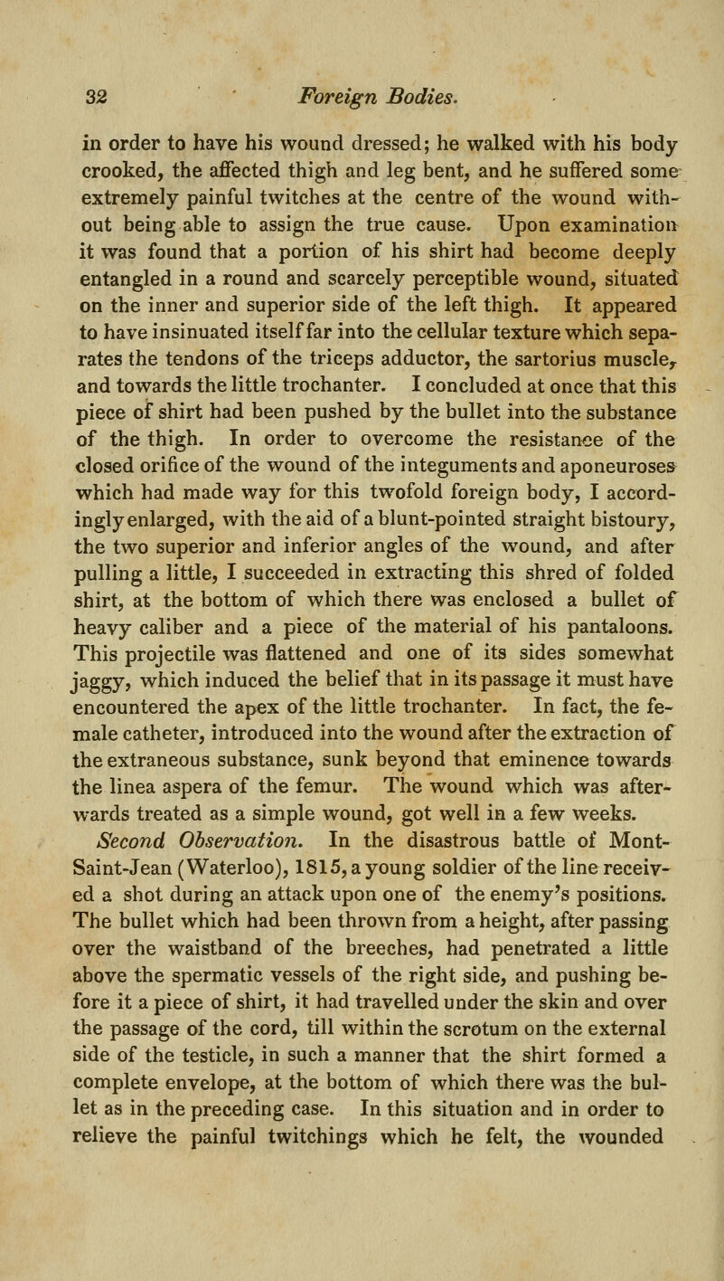 in order to have his wound dressed; he walked with his body crooked, the affected thigh and leg bent, and he suffered some extremely painful twitches at the centre of the wound with- out being able to assign the true cause. Upon examination it was found that a portion of his shirt had become deeply entangled in a round and scarcely perceptible wound, situated on the inner and superior side of the left thigh. It appeared to have insinuated itself far into the cellular texture which sepa- rates the tendons of the triceps adductor, the sartorius muscloy and towards the little trochanter. I concluded at once that this piece of shirt had been pushed by the bullet into the substance of the thigh. In order to overcome the resistance of the closed orifice of the wound of the integuments and aponeuroses which had made way for this twofold foreign body, I accord- ingly enlarged, with the aid of a blunt-pointed straight bistoury, the two superior and inferior angles of the wound, and after pulling a little, I succeeded in extracting this shred of folded shirt, at the bottom of which there was enclosed a bullet of heavy caliber and a piece of the material of his pantaloons. This projectile was flattened and one of its sides somewhat jaggy, which induced the belief that in its passage it must have encountered the apex of the little trochanter. In fact, the fe- male catheter, introduced into the wound after the extraction of the extraneous substance, sunk beyond that eminence towards the linea aspera of the femur. The wound which was after- wards treated as a simple wound, got well in a few weeks. Second Observation. In the disastrous battle of Mont- Saint-Jean (Waterloo), 1815, a young soldier of the line receiv- ed a shot during an attack upon one of the enemy's positions. The bullet which had been thrown from a height, after passing over the waistband of the breeches, had penetrated a little above the spermatic vessels of the right side, and pushing be- fore it a piece of shirt, it had travelled under the skin and over the passage of the cord, till within the scrotum on the external side of the testicle, in such a manner that the shirt formed a complete envelope, at the bottom of which there was the bul- let as in the preceding case. In this situation and in order to relieve the painful twitchings which he felt, the wounded