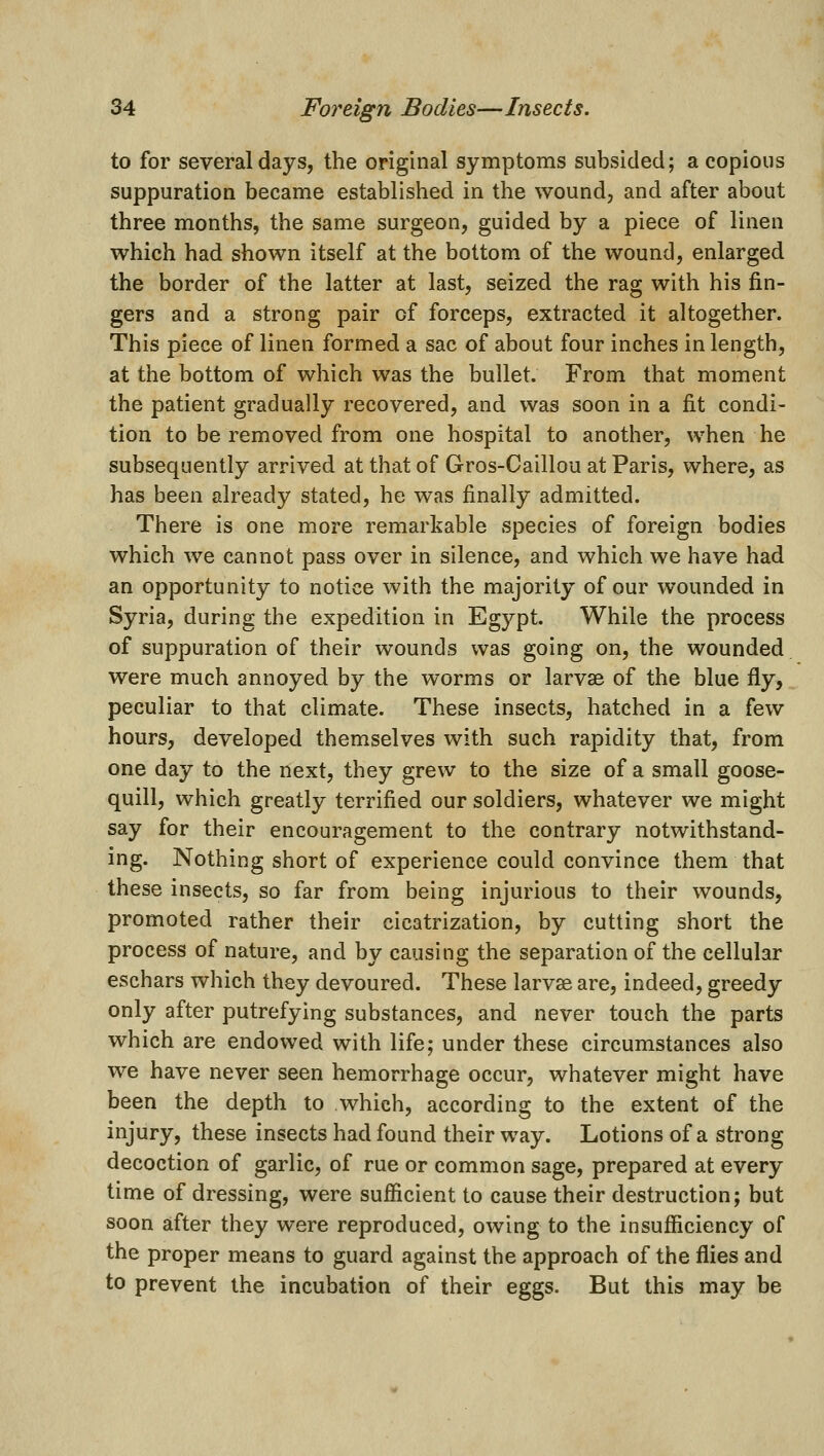to for several days, the original symptoms subsided; a copious suppuration became established in the wound, and after about three months, the same surgeon, guided by a piece of linen which had shown itself at the bottom of the wound, enlarged the border of the latter at last, seized the rag with his fin- gers and a strong pair of forceps, extracted it altogether. This piece of linen formed a sac of about four inches in length, at the bottom of which was the bullet. From that moment the patient gradually recovered, and was soon in a fit condi- tion to be removed from one hospital to another, when he subsequently arrived at that of Gros-Caillou at Paris, where, as has been already stated, he was finally admitted. There is one more remarkable species of foreign bodies which we cannot pass over in silence, and which we have had an opportunity to notice with the majority of our wounded in Syria, during the expedition in Egypt. While the process of suppuration of their wounds was going on, the wounded were much annoyed by the worms or larvse of the blue fly, peculiar to that climate. These insects, hatched in a few hours, developed themselves with such rapidity that, from one day to the next, they grew to the size of a small goose- quill, which greatly terrified our soldiers, whatever we might say for their encouragement to the contrary notwithstand- ing. Nothing short of experience could convince them that these insects, so far from being injurious to their wounds, promoted rather their cicatrization, by cutting short the process of nature, and by causing the separation of the cellular eschars which they devoured. These larvse are, indeed, greedy only after putrefying substances, and never touch the parts which are endowed with life; under these circumstances also we have never seen hemorrhage occur, whatever might have been the depth to which, according to the extent of the injury, these insects had found their way. Lotions of a strong decoction of garlic, of rue or common sage, prepared at every time of dressing, were sufficient to cause their destruction; but soon after they were reproduced, owing to the insufficiency of the proper means to guard against the approach of the flies and to prevent the incubation of their eggs. But this may be