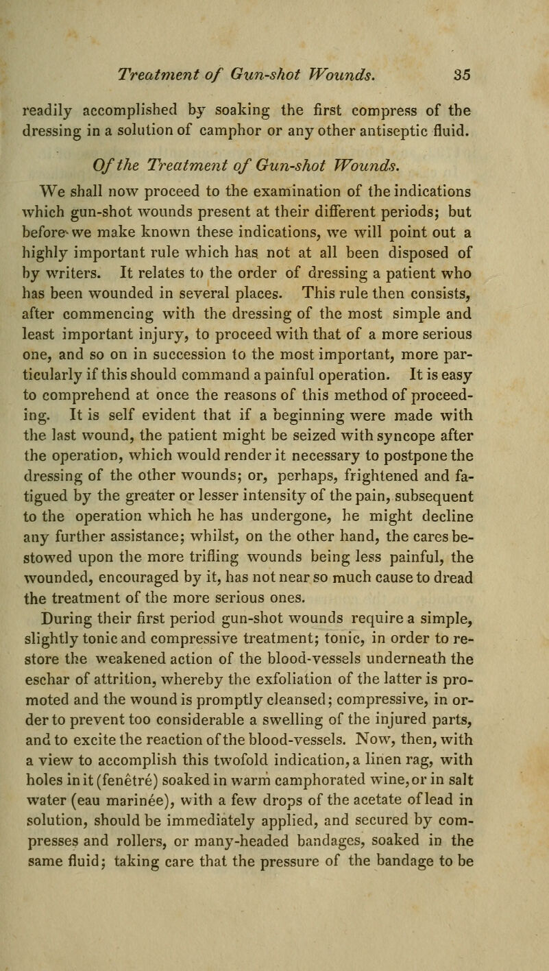 readily accomplished by soaking the first compress of the dressing in a solution of camphor or any other antiseptic fluid. Of the Treatment of Gun-shot Wounds. We shall now proceed to the examination of the indications which gun-shot wounds present at their different periods; but before-- we make known these indications, we will point out a highly important rule which has not at all been disposed of by writers. It relates to the order of dressing a patient who has been wounded in several places. This rule then consists, after commencing with the dressing of the most simple and least important injury, to proceed with that of a more serious one, and so on in succession to the most important, more par- ticularly if this should command a painful operation. It is easy to comprehend at once the reasons of this method of proceed- ing. It is self evident that if a beginning were made with the last wound, the patient might be seized with syncope after the operation, which would render it necessary to postpone the dressing of the other wounds; or, perhaps, frightened and fa- tigued by the greater or lesser intensity of the pain, subsequent to the operation which he has undergone, he might decline any further assistance; whilst, on the other hand, the cares be- stowed upon the more trifling wounds being less painful, the wounded, encouraged by it, has not near so much cause to dread the treatment of the more serious ones. During their first period gun-shot wounds requires simple, slightly tonic and compressive treatment; tonic, in order to re- store the weakened action of the blood-vessels underneath the eschar of attrition, whereby the exfoliation of the latter is pro- moted and the wound is promptly cleansed; compressive, in or- der to prevent too considerable a swelling of the injured parts, and to excite the reaction of the blood-vessels. Now, then, with a view to accomplish this twofold indication, a linen rag, with holes in it (fenetre) soaked in warm camphorated wine, or in salt water (eau marinee), with a few drops of the acetate of lead in solution, should be immediately applied, and secured by com- presses and rollers, or many-headed bandages, soaked in the same fluid; taking care that the pressure of the bandage to be