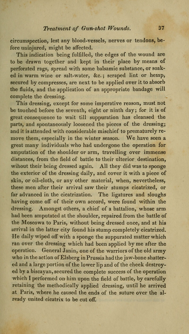 circumspection, lest any blood-vessels, nerves or tendons, be- fore uninjured, might be affected. This indication being fulfilled, the edges of the wound are to be drawn together and kept in their place by means of perforated rags, spread with some balsamic substance, or soak- ed in warm wine or salt-water, &c.; scraped lint or hemp, secured by compresses, are liext to be applied over it to absorb the fluids, and the application of an appropriate bandage will complete the dressing. This dressing, except for some imperative reason, must not be touched before the seventh, eight or ninth day; for it is of great consequence to wait till suppuration has cleansed the parts, and spontaneously loosened the pieces of the dressing; and it is attended with considerable mischief to prematurely re- move them, especially in the winter season. We have seen a great many individuals who had undergone the operation for amputation of the shoulder or arm, travelling over immense distances, from the field of battle to their ulterior destination, wihout their being dressed again. All they did was to sponge the exterior of the dressing daily, and cover it with a piece of skin, or oil-cloth, or any other material, when, nevertheless, these men after their arrival saw their stumps cicatrized, or far advanced in the cicatrization. The ligatures and sloughs having come off of their own accord, were found within the dressing. Amongst others, a chief of a battalion, whose arm had been amputated at the shoulder, repaired from the battle of the Moscowa to Paris, without being dressed once, and at his arrival in the latter city found his stump completely cicatrized. He daily wiped off with a sponge the suppurated matter which ran over the dressing which had been applied by me after the operation. General Janin, one of the warriors of the old army who in the action of iSlsberg in Prussia had the jaw-bone shatter- ed and a large portion of the lower lip and of the cheek destroy- ed by a biscayan, secured the complete success of the operation which I performed on him upon the field of battle, by carefully retaining the methodically applied dressing, until he arrived at Paris, where he caused the ends of the suture over the al- ready united cicatrix to be cut off.