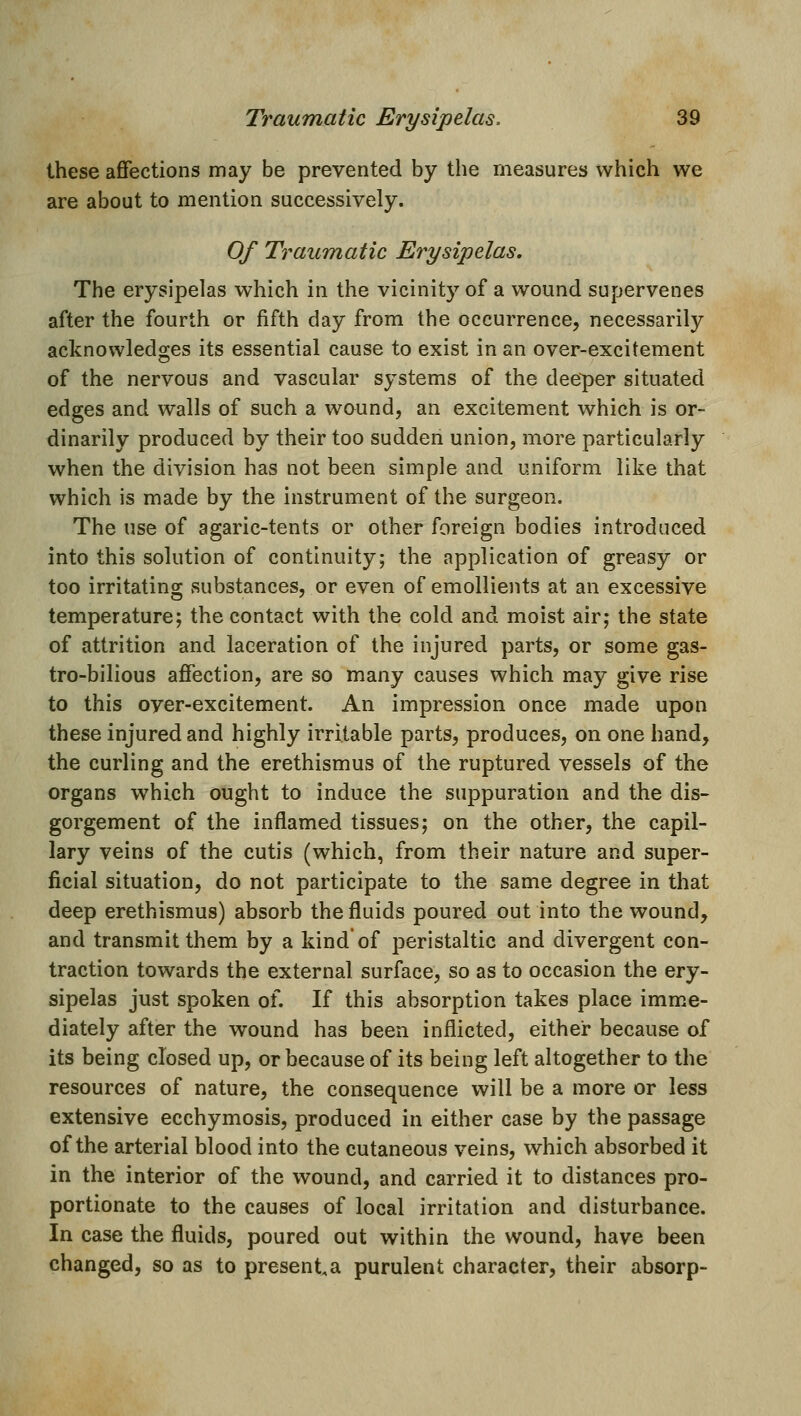 these affections may be prevented by the measures which we are about to mention successively. Of Traumatic Erysipelas. The erysipelas which in the vicinity of a wound supervenes after the fourth or fifth day from the occurrence, necessarily acknowledges its essential cause to exist in an over-excitement of the nervous and vascular systems of the deeper situated edges and walls of such a wound, an excitement which is or- dinarily produced by their too sudden union, more particularly when the division has not been simple and uniform like that which is made by the instrument of the surgeon. The use of agaric-tents or other foreign bodies introduced into this solution of continuity; the application of greasy or too irritating substances, or even of emollients at an excessive temperature; the contact with the cold and moist air; the state of attrition and laceration of the injured parts, or some gas- tro-bilious affection, are so many causes which may give rise to this oyer-excitement. An impression once made upon these injured and highly irritable parts, produces, on one hand, the curling and the erethismus of the ruptured vessels of the organs which ought to induce the suppuration and the dis- gorgement of the inflamed tissues; on the other, the capil- lary veins of the cutis (which, from their nature and super- ficial situation, do not participate to the same degree in that deep erethismus) absorb the fluids poured out into the wound, and transmit them by a kind of peristaltic and divergent con- traction towards the external surface, so as to occasion the ery- sipelas just spoken of. If this absorption takes place imme- diately after the wound has been inflicted, either because of its being closed up, or because of its being left altogether to the resources of nature, the consequence will be a more or less extensive ecchymosis, produced in either case by the passage of the arterial blood into the cutaneous veins, which absorbed it in the interior of the wound, and carried it to distances pro- portionate to the causes of local irritation and disturbance. In case the fluids, poured out within the wound, have been changed, so as to present,a purulent character, their absorp-