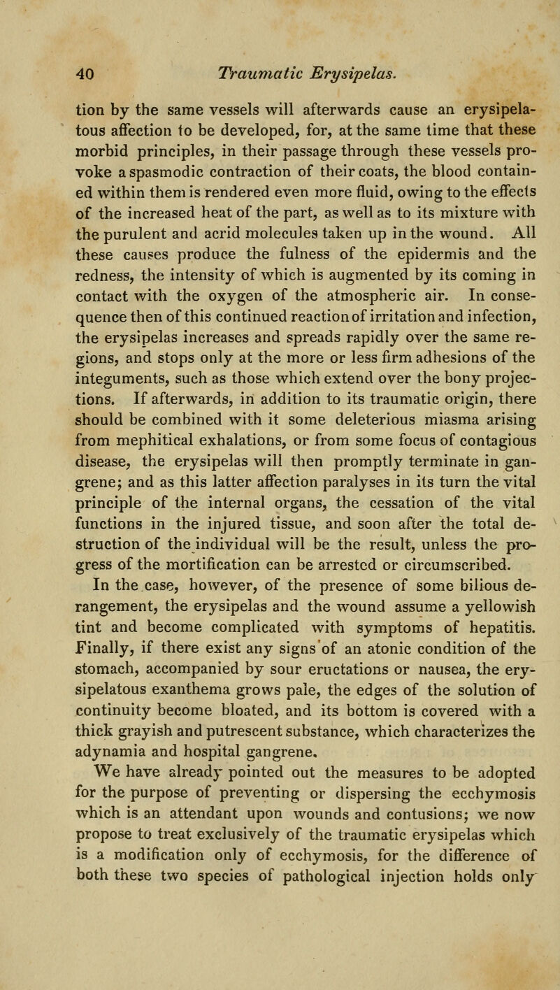 tion by the same vessels will afterwards cause an erysipela- tous affection to be developed, for, at the same time that these morbid principles, in their passage through these vessels pro- voke a spasmodic contraction of their coats, the blood contain- ed within them is rendered even more fluid, owing to the effects of the increased heat of the part, as well as to its mixture with the purulent and acrid molecules taken up in the wound. All these causes produce the fulness of the epidermis and the redness, the intensity of which is augmented by its coming in contact with the oxygen of the atmospheric air. In conse- quence then of this continued reaction of irritation and infection, the erysipelas increases and spreads rapidly over the same re- gions, and stops only at the more or less firm adhesions of the integuments, such as those which extend over the bony projec- tions. If afterwards, in addition to its traumatic origin, there should be combined with it some deleterious miasma arising from mephitical exhalations, or from some focus of contagious disease, the erysipelas will then promptly terminate in gan- grene; and as this latter affection paralyses in its turn the vital principle of the internal organs, the cessation of the vital functions in the injured tissue, and soon after the total de- struction of the individual will be the result, unless the pro- gress of the mortification can be arrested or circumscribed. In the case, however, of the presence of some bilious de- rangement, the erysipelas and the wound assume a yellowish tint and become complicated with symptoms of hepatitis. Finally, if there exist any signs of an atonic condition of the stomach, accompanied by sour eructations or nausea, the ery- sipelatous exanthema grows pale, the edges of the solution of continuity become bloated, and its bottom is covered with a thick grayish and putrescent substance, which characterizes the adynamia and hospital gangrene. We have already pointed out the measures to be adopted for the purpose of preventing or dispersing the ecchymosis which is an attendant upon wounds and contusions; we now propose to treat exclusively of the traumatic erysipelas which is a modification only of ecchymosis, for the difference of both these two species of pathological injection holds only