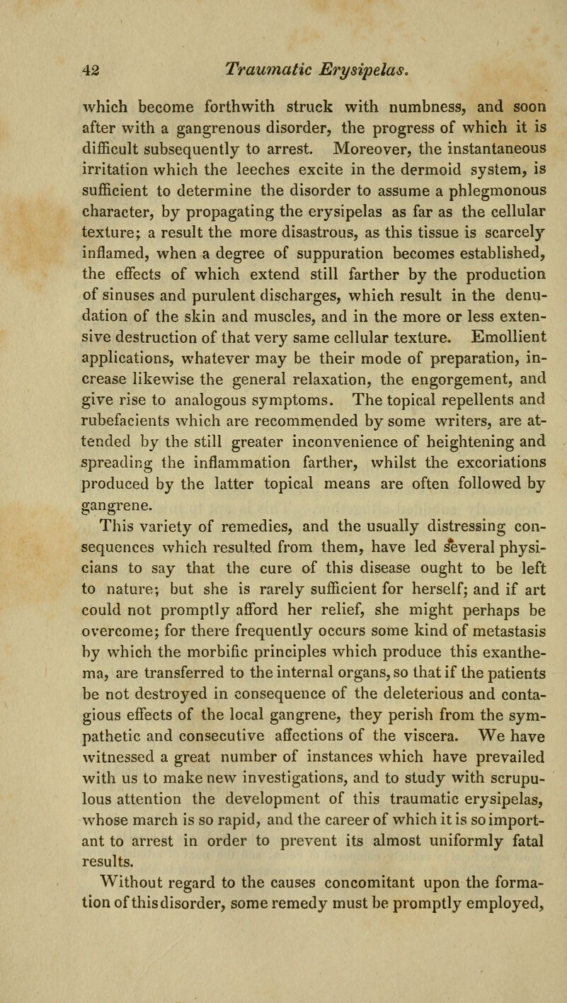 which become forthwith struck with numbness, and soon after with a gangrenous disorder, the progress of which it is difficult subsequently to arrest. Moreover, the instantaneous irritation which the leeches excite in the dermoid system, is sufficient to determine the disorder to assume a phlegmonous character, by propagating the erysipelas as far as the cellular texture; a result the more disastrous, as this tissue is scarcely inflamed, when a degree of suppuration becomes established, the effects of which extend still farther by the production of sinuses and purulent discharges, which result in the denu- dation of the skin and muscles, and in the more or less exten- sive destruction of that very same cellular texture. Emollient applications, whatever may be their mode of preparation, in- crease likewise the general relaxation, the engorgement, and give rise to analogous symptoms. The topical repellents and rubefacients which are recommended by some writers, are at- tended by the still greater inconvenience of heightening and spreading the inflammation farther, whilst the excoriations produced by the latter topical means are often followed by gangrene. This variety of remedies, and the usually distressing con- sequences which resulted from them, have led ^veral physi- cians to say that the cure of this disease ought to be left to nature; but she is rarely sufficient for herself; and if art could not promptly afford her relief, she might perhaps be overcome; for there frequently occurs some kind of metastasis by which the morbific principles which produce this exanthe- ma, are transferred to the internal organs, so that if the patients be not destroyed in consequence of the deleterious and conta- gious effects of the local gangrene, they perish from the sym- pathetic and consecutive affections of the viscera. We have witnessed a great number of instances which have prevailed with us to make new investigations, and to study with scrupu- lous attention the development of this traumatic erysipelas, whose march is so rapid, and the career of which it is so import- ant to arrest in order to prevent its almost uniformly fatal results. Without regard to the causes concomitant upon the forma- tion of this disorder, some remedy must be promptly employed.