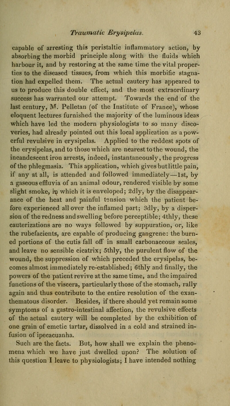 capable of arresting this peristaltic inflammatory action, by absorbing the morbid principle along with the fluids which harbour it, and by restoring at the same time the vital proper- ties to the diseased tissues, from which this morbific stagna- tion had expelled them. The actual cautery has appeared to us to produce this double effect, and the most extraordinary success has warranted our attempt. Towards the end of the last century, M. Pelletan (of the Institute of France), whose eloquent lectures furnished the majority of the luminous ideas which have led the modern physiologists to so many disco- veries, had already pointed out this local application as a pow- erful revulsive in erysipelas. Applied to the reddest spots of the erysipelas, and to those which are nearest to the wound, the incandescent iron arrests, indeed, instantaneously, the progress of the phlegmasia. This application, which gives but little pain, if any at all, is attended and followed immediately—1st, by a gaseous effluvia of an animal odour, rendered visible by some slight smoke, i;^ which it is enveloped; 2dly, by the disappear- ance of the heat and painful tension which the patient be- fore experienced all over the inflamed part; 3dly, by a disper- sion of the redness and swelling before perceptible; 4thly, these cauterizations are no ways followed by suppuration, or, like the rubefacients, are capable of producing gangrene: the burn- ed portions of the cutis fall off* in small carbonaceous scales, and leave no sensible cicatrix; 5thly, the purulent flow of the wound, the suppression of which preceded the erysipelas, be- comes almost immediately re-established; 6thly and finally, the powers of the patient revive at the same time, and the impaired functions of the viscera, particularly those of the stomach, rally again and thus contribute to the entire resolution of the exan- thematous disorder. Besides, if there should yet remain some symptoms of a gastro-intestinal affection, the revulsive effects of the actual cautery will be completed by the exhibition of one grain of emetic tartar, dissolved in a cold and strained in- fusion of ipecacuanha. Such are the facts. But, how shall we explain the pheno- mena which we have just dwelled upon? The solution of this question I leave to physiologists; I have intended nothing