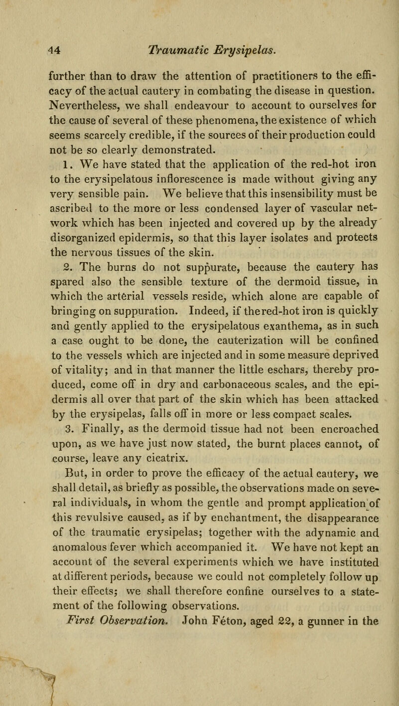 further than to draw the attention of practitioners to the eJBR- cacy of the actual cautery in combating the disease in question. Nevertheless, we shall endeavour to account to ourselves for the cause of several of these phenomena, the existence of which seems scarcely credible, if the sources of their production could not be so clearly demonstrated. 1. We have stated that the application of the red-hot iron to the erysipelatous inflorescence is made without giving any very sensible pain. We believe that this insensibility must be ascribed to the more or less condensed layer of vascular net- work which has been injected and covered up by the already' disorganized epidermis, so that this layer isolates and protects the nervous tissues of the skin. 2. The burns do not suppurate, because the cautery has spared also the sensible texture of the dermoid tissue, in which the arterial vessels reside, which alone are capable of bringing on suppuration. Indeed, if thered-hot iron is quickly and gently applied to the erysipelatous exanthema, as in such a case ought to be done, the cauterization will be confined to the vessels which are injected and in some measure deprived of vitality; and in that manner the little eschars, thereby pro- duced, come off in dry and carbonaceous scales, and the epi- dermis all over that part of the skin which has been attacked by the erj^sipelas, falls off in more or less compact scales. 3. Finally, as the dermoid tissue had not been encroached upon, as we have just now stated, the burnt places cannot, of course, leave any cicatrix. But, in order to prove the efficacy of the actual cautery, we shall detail, as briefly as possible, the observations made on seve- ral individuals, in whom the gentle and prompt application of this revulsive caused, as if by enchantment, the disappearance of the traumatic erysipelas; together with the adynamic and anomalous fever which accompanied it. We have not kept an account of the several experiments which we have instituted at different periods, because we could not completely follow up their effects; we shall therefore confine ourselves to a state- ment of the following observations. First Observation. John Feton, aged 22, a gunner in the