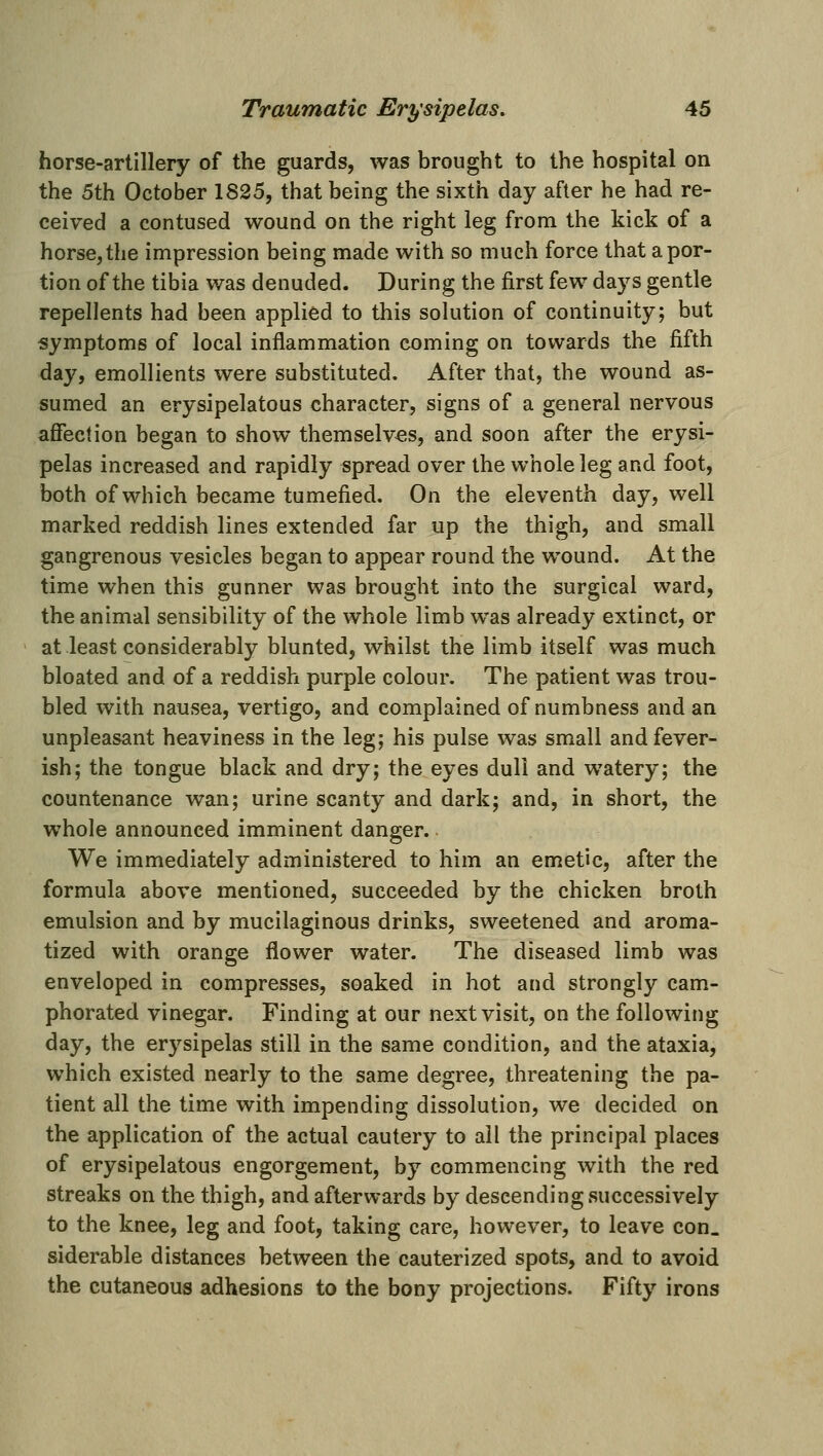 horse-artillery of the guards, was brought to the hospital on the 5th October 1825, that being the sixth day after he had re- ceived a contused wound on the right leg from the kick of a horse, the impression being made with so much force that a por- tion of the tibia was denuded. During the first few days gentle repellents had been applied to this solution of continuity; but symptoms of local inflammation coming on towards the fifth day, emollients were substituted. After that, the wound as- sumed an erysipelatous character, signs of a general nervous affection began to show themselves, and soon after the erysi- pelas increased and rapidly spread over the whole leg and foot, both of which became tumefied. On the eleventh day, well marked reddish lines extended far up the thigh, and small gangrenous vesicles began to appear round the wound. At the time when this gunner was brought into the surgical ward, the animal sensibility of the whole limb was already extinct, or at least considerably blunted, whilst the limb itself was much bloated and of a reddish purple colour. The patient was trou- bled with nausea, vertigo, and complained of numbness and an unpleasant heaviness in the leg; his pulse was small and fever- ish; the tongue black and dry; the eyes dull and watery; the countenance wan; urine scanty and dark; and, in short, the whole announced imminent danger. We immediately administered to him an emetic, after the formula above mentioned, succeeded by the chicken broth emulsion and by mucilaginous drinks, sweetened and aroma- tized with orange flower water. The diseased limb was enveloped in compresses, soaked in hot and strongly cam- phorated vinegar. Finding at our next visit, on the following day, the erysipelas still in the same condition, and the ataxia, which existed nearly to the same degree, threatening the pa- tient all the time with impending dissolution, we decided on the application of the actual cautery to ail the principal places of erysipelatous engorgement, by commencing with the red streaks on the thigh, and afterwards by descending successively to the knee, leg and foot, taking care, however, to leave con. siderable distances between the cauterized spots, and to avoid the cutaneous adhesions to the bony projections. Fifty irons