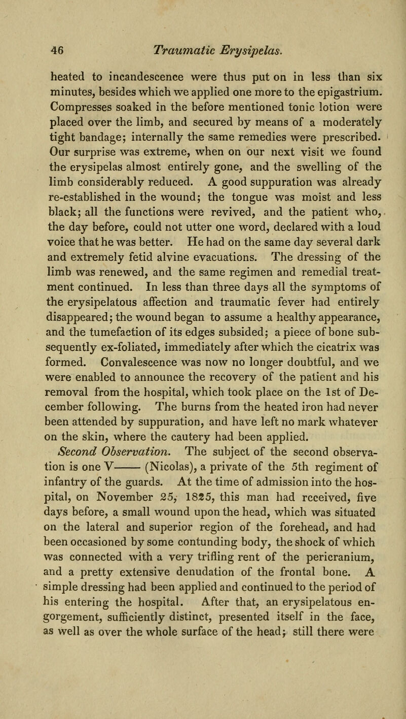 heated to incandescence were thus put on in less than six minutes, besides which we applied one more to the epigastrium. Compresses soaked in the before mentioned tonic lotion were placed over the limb, and secured by means of a moderately tight bandage; internally the same remedies were prescribed. Our surprise was extreme, when on our next visit we found the erysipelas almost entirely gone, and the swelling of the limb considerably reduced. A good suppuration was already re-established in the wound; the tongue was moist and less black; all the functions were revived, and the patient who, the day before, could not utter one word, declared with a loud voice that he was better. He had on the same day several dark and extremely fetid alvine evacuations. The dressing of the limb was renewed, and the same regimen and remedial treat- ment continued. In less than three days all the symptoms of the erysipelatous affection and traumatic fever had entirely disappeared; the wound began to assume a healthy appearance, and the tumefaction of its edges subsided; a piece of bone sub- sequently ex-foliated, immediately after which the cicatrix was formed. Convalescence was now no longer doubtful, and we were enabled to announce the recovery of the patient and his removal from the hospital, which took place on the 1st of De- cember following. The burns from the heated iron had never been attended by suppuration, and have left no mark whatever on the skin, where the cautery had been applied. Second Observation. The subject of the second observa- tion is one V (Nicolas), a private of the 5th regiment of infantry of the guards. At the time of admission into the hos- pital, on November 25, 1825, this man had received, five days before, a small wound upon the head, which was situated on the lateral and superior region of the forehead, and had been occasioned by some contunding body, the shock of which was connected with a very trifling rent of the pericranium, and a pretty extensive denudation of the frontal bone. A simple dressing had been applied and continued to the period of his entering the hospital. After that, an erysipelatous en- gorgement, sufficiently distinct, presented itself in the face, as well as over the whole surface of the head; still there were