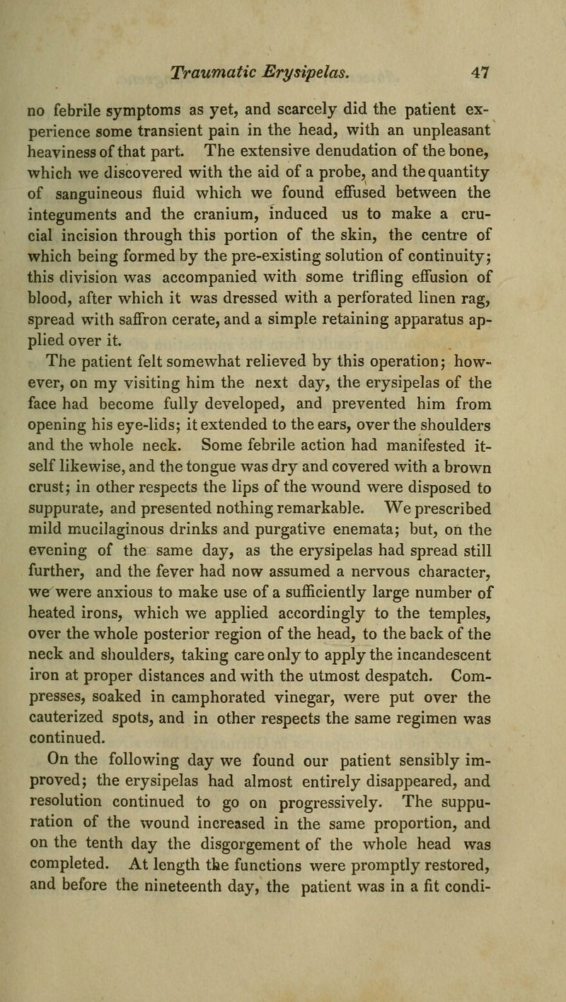 no febrile symptoms as yet, and scarcely did the patient ex- perience some transient pain in the head, with an unpleasant heaviness of that part. The extensive denudation of the bone, which we discovered with the aid of a probe, and the quantity of sanguineous fluid which we found effused between the integuments and the cranium, induced us to make a cru- cial incision through this portion of the skin, the centre of which being formed by the pre-existing solution of continuity; this division was accompanied with some trifling efiusion of blood, after which it was dressed with a perforated linen rag, spread with saffron cerate, and a simple retaining apparatus ap- plied over it. The patient felt somew^hat relieved by this operation; how- ever, on my visiting him the next day, the erysipelas of the face had become fully developed, and prevented him from opening his eye-lids; it extended to the ears, over the shoulders and the whole neck. Some febrile action had manifested it- self likewise, and the tongue was dry and covered with a brown crust; in other respects the lips of the w^ound were disposed to suppurate, and presented nothing remarkable. We prescribed mild mucilaginous drinks and purgative enemata; but, on the evening of the same day, as the erysipelas had spread still further, and the fever had now assumed a nervous character, wer^were anxious to make use of a sufiiciently large number of heated irons, which we applied accordingly to the temples, over the whole posterior region of the head, to the back of the neck and shoulders, taking care only to apply the incandescent iron at proper distances and with the utmost despatch. Com- presses, soaked in camphorated vinegar, were put over the cauterized spots, and in other respects the same regimen was continued. On the following day we found our patient sensibly im- proved; the erysipelas had almost entirely disappeared, and resolution continued to go on progressively. The suppu- ration of the wound increased in the same proportion, and on the tenth day the disgorgement of the whole head was completed. At length the functions were promptly restored, and before the nineteenth day, the patient was in a fit condi-
