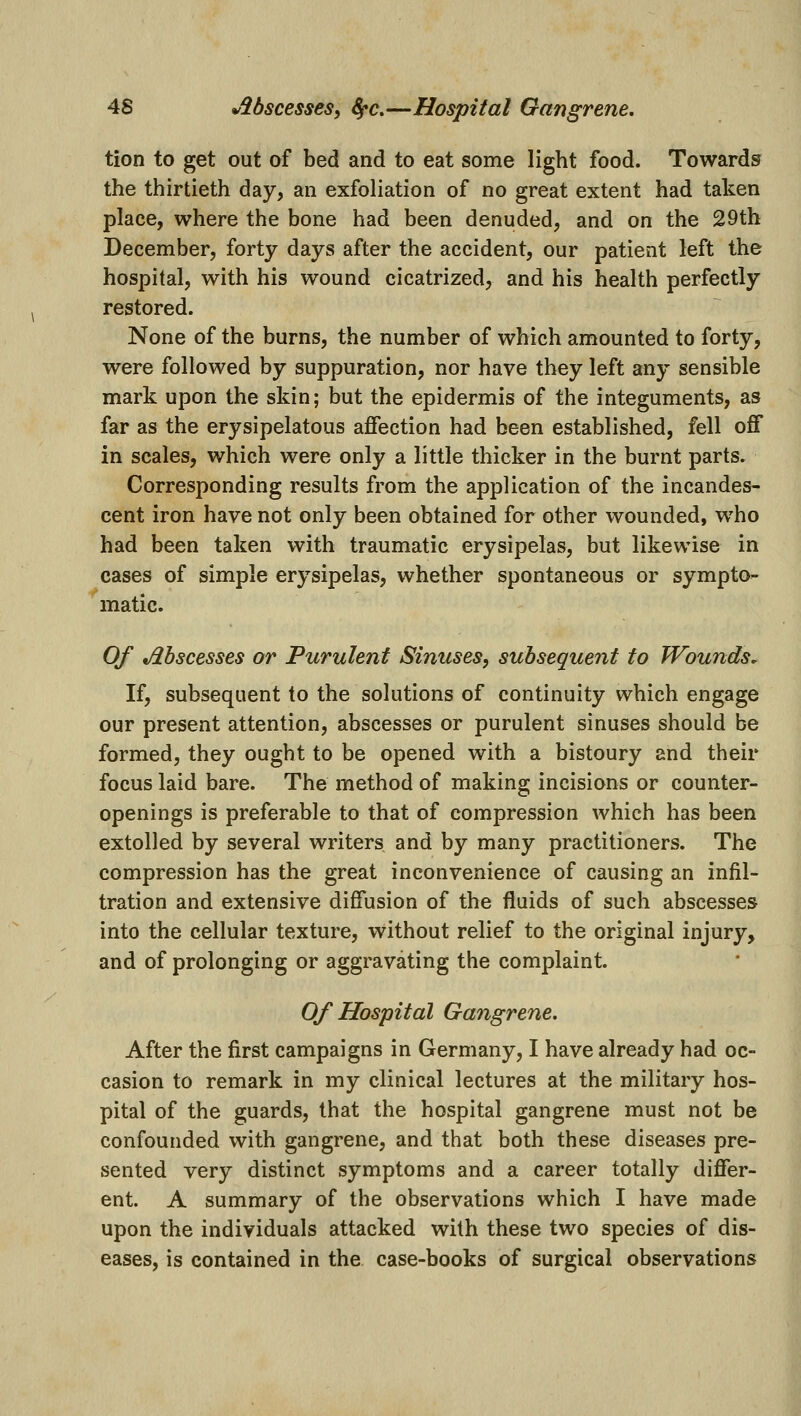 4S Mscesses, Sfc.—Hospital Gangrene, tion to get out of bed and to eat some light food. Towards the thirtieth day, an exfoliation of no great extent had taken place, where the bone had been denuded, and on the 29th December, forty days after the accident, our patient left the hospital, with his wound cicatrized, and his health perfectly restored. None of the burns, the number of which amounted to forty, were followed by suppuration, nor have they left any sensible mark upon the skin; but the epidermis of the integuments, as far as the erysipelatous affection had been established, fell off in scales, which were only a little thicker in the burnt parts. Corresponding results from the application of the incandes- cent iron have not only been obtained for other wounded, who had been taken with traumatic erysipelas, but likewise in cases of simple erysipelas, whether spontaneous or sympto- matic. Of Mscesses or Purulent Sinuses, subsequent to Wounds, If, subsequent to the solutions of continuity which engage our present attention, abscesses or purulent sinuses should be formed, they ought to be opened with a bistoury and their focus laid bare. The method of making incisions or counter- openings is preferable to that of compression which has been extolled by several writers and by many practitioners. The compression has the great inconvenience of causing an infil- tration and extensive diffusion of the fluids of such abscesses into the cellular texture, without relief to the original injury, and of prolonging or aggravating the complaint. Of Hospital Gangrene. After the first campaigns in Germany, I have already had oc- casion to remark in my clinical lectures at the military hos- pital of the guards, that the hospital gangrene must not be confounded with gangrene, and that both these diseases pre- sented very distinct symptoms and a career totally differ- ent. A summary of the observations which I have made upon the individuals attacked with these two species of dis- eases, is contained in the case-books of surgical observations