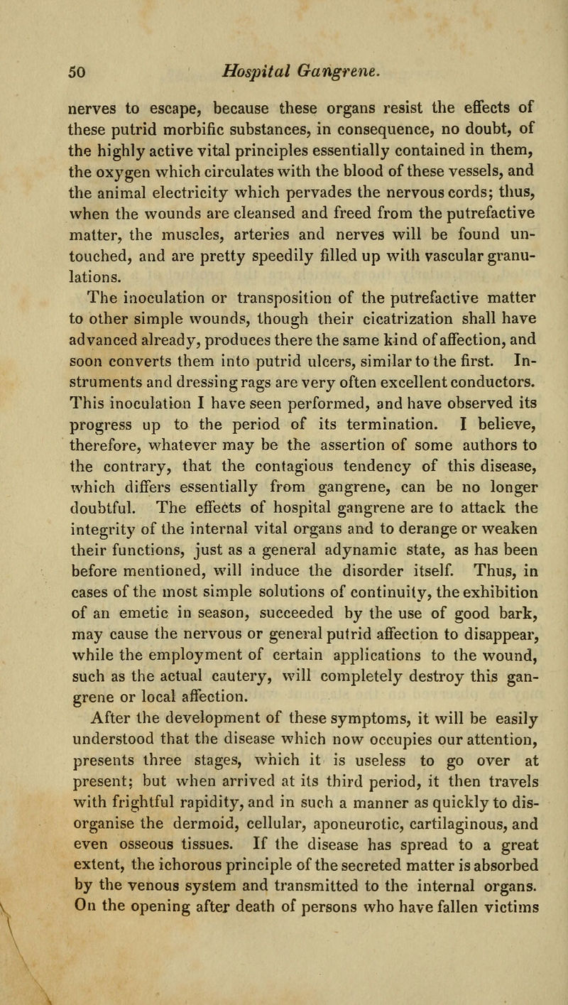 nerves to escape, because these organs resist the effects of these putrid morbific substances, in consequence, no doubt, of the highly active vital principles essentially contained in them, the oxygen which circulates with the blood of these vessels, and the animal electricity which pervades the nervous cords; thus, when the wounds are cleansed and freed from the putrefactive matter, the muscles, arteries and nerves will be found un- touched, and are pretty speedily filled up with vascular granu- lations. The inoculation or transposition of the putrefactive matter to other simple wounds, though their cicatrization shall have advanced already, produces there the same kind of affection, and soon converts them into putrid ulcers, similar to the first. In- struments and dressing rags are very often excellent conductors. This inoculation I have seen performed, and have observed its progress up to the period of its termination. I believe, therefore, whatever may be the assertion of some authors to the contrary, that the contagious tendency of this disease, which differs essentially from gangrene, can be no longer doubtful. The effects of hospital gangrene are to attack the integrity of the internal vital organs and to derange or weaken their functions, just as a general adynamic state, as has been before mentioned, will induce the disorder itself. Thus, in cases of the most simple solutions of continuity, the exhibition of an emetic in season, succeeded by the use of good bark, may cause the nervous or general putrid affection to disappear, while the employment of certain applications to the wound, such as the actual cautery, will completely destroy this gan- grene or local affection. After the development of these symptoms, it will be easily understood that the disease which now occupies our attention, presents three stages, which it is useless to go over at present; but when arrived at its third period, it then travels with frightful rapidity, and in such a manner as quickly to dis- organise the dermoid, cellular, aponeurotic, cartilaginous, and even osseous tissues. If the disease has spread to a great extent, the ichorous principle of the secreted matter is absorbed by the venous system and transmitted to the internal organs. On the opening after death of persons who have fallen victims