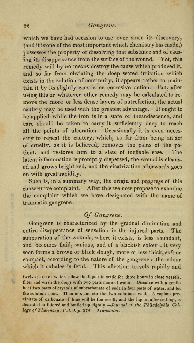 which we have had occasion to use ever since its discovery, (and it is'one of the most important which chemistry has made,) possesses the property of dissolving that substance and of caus- ing its disappearance from the surface of the wound. Yet, this remedy will by no means destroy the cause which produced it, and so far from obviating the deep seated irritation which exists in the solution of continuity, it appears rather to main- tain it by its slightly caustic or corrosive action. But, after using this or whatever other remedy may be calculated to re- move the more or less dense layers of putrefaction, the actual cautery may be used with the greatest advantage. It ought to be applied while the iron is in a state of incandescence, and care should be taken to carry it sufficiently deep to reach all the points of ulceration. Occasionally it is even neces- sary to repeat the cautery, which, so far from being an act of cruelty, as it is believed, removes the pains of the pa- tient, and restores him to a state of ineffable ease. The latent inflammation is promptly dispersed, the wound is cleans- ed and grows bright red, and the cicatrization afterwards goes on with great rapidity. Such is, in a summary way, the origin and progress of this consecutive complaint. After this we now propose to examine the complaint which we have designated with the name of traumatic gangrene. Of Gangrene. Gangrene is characterized by the gradual diminution and entire disappearance of sensation in the injured parts. The suppuration of the wounds, where it exists, is less abundant, and becomes fluid, sanious, and of a blackish colour ; it very soon forms a brown or black slough, more or less thick, soft or compact, according to the nature of the gangrene ; the odour which it exhales is fetid. This affection travels rapidly and twelve pads of water, allow the liquor to settle for three hours in close vessels, filter and wash the dregs with two parts more of water. Dissolve with a gentle heat two parts of crystals of subcarbonate of soda in four parts of water, and let the solution cool. Then naix and stir the two solutions well. A copious pre- cipitate of carbonate of lime will be the result, and the liquor, after settling, is decanted or filtered and bottled up tightly.—Journal of the Philadelphia Col' lege of Pharmacy y Vol, I p. 218.—Translator.