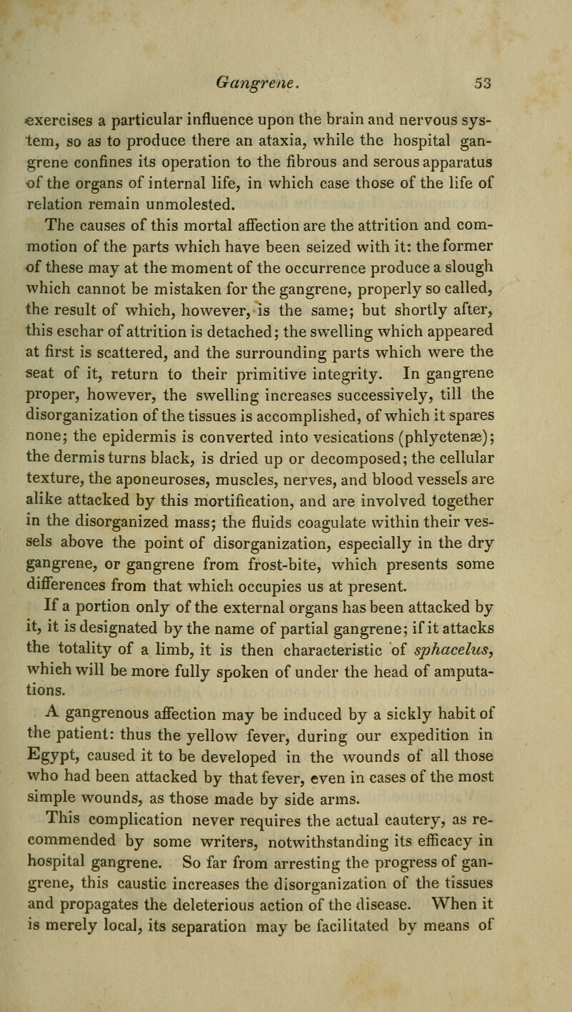 ^exercises a particular influence upon the brain and nervous sys- tem, so as to produce there an ataxia, while the hospital gan- grene confines its operation to the fibrous and serous apparatus of the organs of internal life, in which case those of the life of relation remain unmolested. The causes of this mortal affection are the attrition and com- motion of the parts which have been seized with it: the former of these may at the moment of the occurrence produce a slough which cannot be mistaken for the gangrene, properly so called, the result of which, however, is the same; but shortly after, this eschar of attrition is detached; the swelling which appeared at first is scattered, and the surrounding parts which were the seat of it, return to their primitive integrity. In gangrene proper, however, the swelling increases successively, till the disorganization of the tissues is accomplished, of w^hich it spares none; the epidermis is converted into vesications (phlyctense); the dermis turns black, is dried up or decomposed; the cellular texture, the aponeuroses, muscles, nerves, and blood vessels are alike attacked by this mortification, and are involved together in the disorganized mass; the fluids coagulate within their ves- sels above the point of disorganization, especially in the dry gangrene, or gangrene from frost-bite, v^hich presents some difierences from that w^hich occupies us at present. If a portion only of the external organs has been attacked by it, it is designated by the name of partial gangrene; if it attacks the totality of a limb, it is then characteristic of sphacelus, which will be more fully spoken of under the head of amputa- tions. A gangrenous affection may be induced by a sickly habit of the patient: thus the yellow fever, during our expedition in Egypt? caused it to be developed in the wounds of all those who had been attacked by that fever, even in cases of the most simple wounds, as those made by side arms. This complication never requires the actual cautery, as re- commended by some writers, notwithstanding its efiicacy in hospital gangrene. So far from arresting the progress of gan- grene, this caustic increases the disorganization of the tissues and propagates the deleterious action of the disease. When it is merely local, its separation may be facilitated by means of