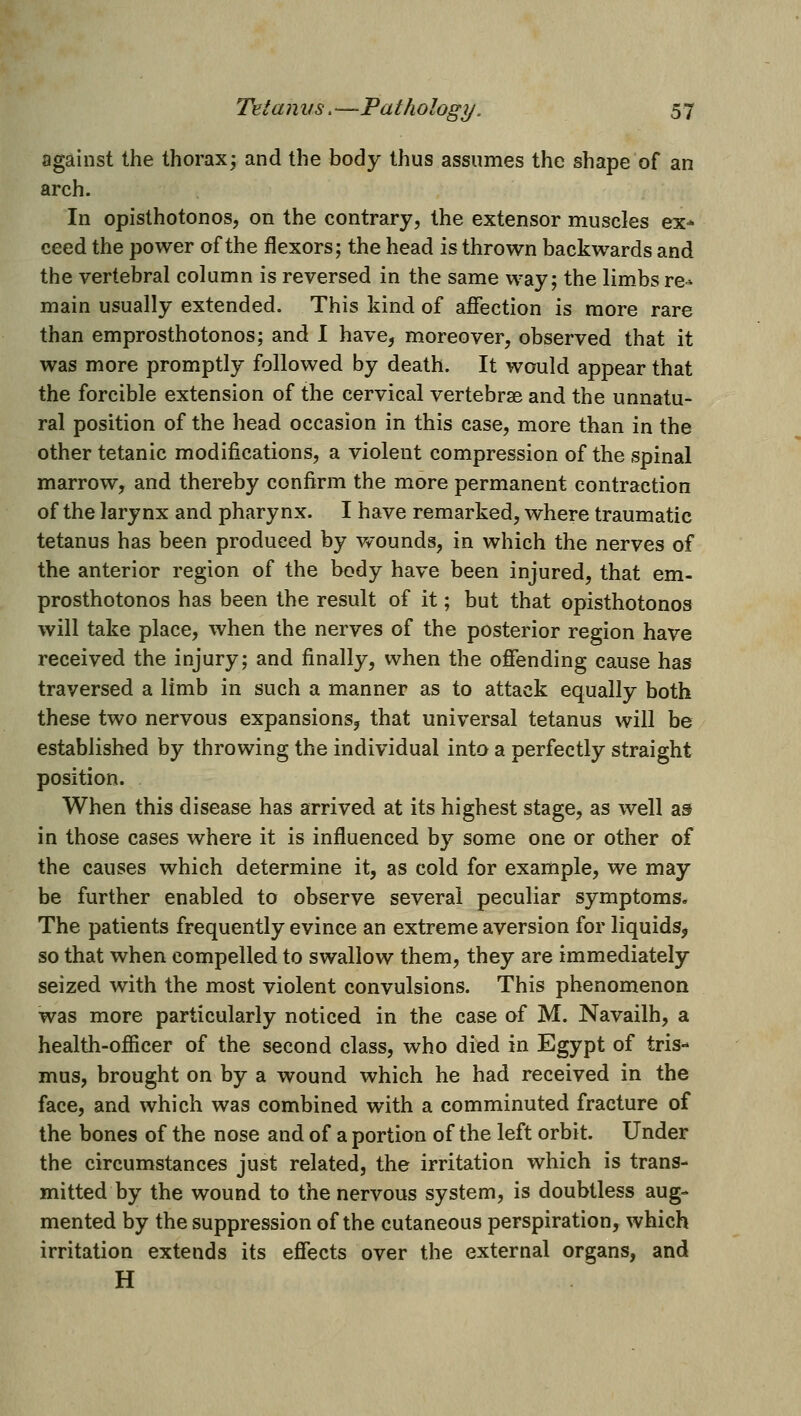 against the thorax^ and the body thus assumes the shape of an arch. In opisthotonos, on the contrary, the extensor muscles ex- ceed the power of the flexors; the head is thrown backwards and the vertebral column is reversed in the same way; the limbs re^ main usually extended. This kind of afiection is more rare than emprosthotonos; and I have^ moreover, observed that it was more promptly followed by death. It would appear that the forcible extension of the cervical vertebrae and the unnatu- ral position of the head occasion in this case, more than in the other tetanic modifications, a violent compression of the spinal marrow, and thereby confirm the more permanent contraction of the larynx and pharynx. I have remarked, where traumatic tetanus has been produced by vvounds, in which the nerves of the anterior region of the body have been injured, that em- prosthotonos has been the result of it; but that opisthotonos will take place, when the nerves of the posterior region have received the injury; and finally, when the ofiending cause has traversed a limb in such a manner as to attack equally both these two nervous expansions, that universal tetanus will be established by throwing the individual into a perfectly straight position. When this disease has arrived at its highest stage, as well as in those cases where it is influenced by some one or other of the causes which determine it, as cold for example, we may be further enabled to observe several peculiar symptoms. The patients frequently evince an extreme aversion for liquids, so that when compelled to swallow them, they are immediately seized with the most violent convulsions. This phenomenon was more particularly noticed in the case of M. Navailh, a health-oflicer of the second class, who died in Egypt of tris- mus, brought on by a wound which he had received in the face, and which was combined with a comminuted fracture of the bones of the nose and of a portion of the left orbit. Under the circumstances just related, the irritation which is trans- mitted by the wound to the nervous system, is doubtless aug- mented by the suppression of the cutaneous perspiration, which irritation extends its effects over the external organs, and H