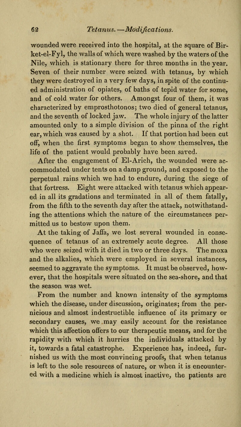 wounded were received into the hospital, at the square of Bir- ket-el-Fyl, the walls of which were washed by the waters of the Nile, which is stationary there for three months in the year. Seven of their number were seized with tetanus, by which they were destroyed in a very few days, in spite of the continu- ed administration of opiates, of baths of tepid water for some, and of cold water for others. Amongst four of them, it was characterized by emprosthotonos; two died of general tetanus, and the seventh of locked jaw. The whole injury of the latter amounted only to a simple division of the pinna of the right ear, which was caused by a shot. If that portion had been cut off, when the first symptoms began to show themselves, the life of the patient would probably have been saved. After the engagement of El-Arich, the wounded were ac- commodated under tents on a damp ground, and exposed to the perpetual rains which we had to endure, during the siege of that fortress. Eight were attacked with tetanus which appear- ed in all its gradations and terminated in all of them fatally, from the fifth to the seventh day after the attack, notwithstand- ing the attentions which the nature of the circumstances per- mitted us to bestow upon them. At the taking of Jaffa, we lost several wounded in conse- quence of tetanus of an extremely acute degree. All those who were seized with it died in two or three days. The moxa and the alkalies, which were employed in several instances, seemed to aggravate the symptoms. It must be observed, how- ever, that the hospitals were situated on the sea-shore, and that the season was wet. From the number and known intensity of the symptoms which the disease, under discussion, originates; from the per- nicious and almost indestructible influence of its primary or secondary causes, we may easily account for the resistance which this affection offers to our therapeutic means, and for the rapidity with which it hurries the individuals attacked by it, towards a fatal catastrophe. Experience has, indeed, fur- nished us with the most convincing proofs, that when tetanus is left to the sole resources of nature, or when it is encounter- ed with a medicine which is almost inactive, the patients are