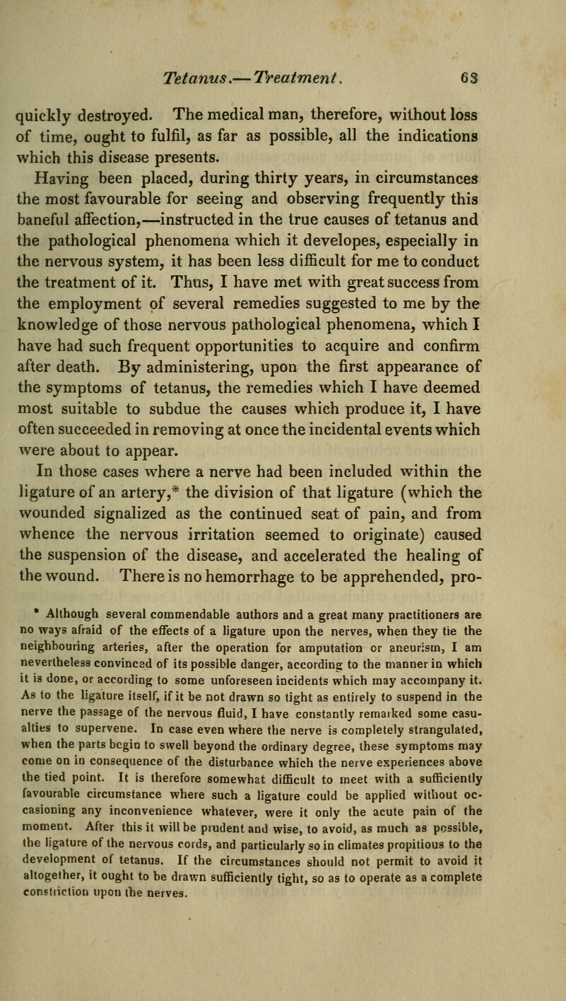 quickly destroyed. The medical man, therefore, without loss of time, ought to fulfil, as far as possible, all the indications which this disease presents. Having been placed, during thirty years, in circumstances the most favourable for seeing and observing frequently this baneful affection,—instructed in the true causes of tetanus and the pathological phenomena which it developes, especially in the nervous system, it has been less difficult for me to conduct the treatment of it. Thus, I have met with great success from the employment of several remedies suggested to me by the knowledge of those nervous pathological phenomena, which I have had such frequent opportunities to acquire and confirm after death. By administering, upon the first appearance of the symptoms of tetanus, the remedies which I have deemed most suitable to subdue the causes which produce it, I have often succeeded in removing at once the incidental events which were about to appear. In those cases where a nerve had been included within the ligature of an artery,* the division of that ligature (which the wounded signalized as the continued seat of pain, and from whence the nervous irritation seemed to originate) caused the suspension of the disease, and accelerated the healing of the wound. There is no hemorrhage to be apprehended, pro- * Although several commendable authors and a great many practitioners are no ways afraid of the effects of a ligature upon the nerves, when they tie the neighbouring arteries, after the operation for amputation or aneurism, I am nevertheless convinced of its possible danger, according to the manner in which it is done, or according to some unforeseen incidents which may accompany it. As to the ligature itself, if it be not drawn so tight as entirely to suspend in the nerve the passage of the nervous fluid, I have constantly remarked some casu- alties to supervene. In case even where the nerve is completely strangulated, when the parts begin to swell beyond the ordinary degree, these symptoms may come on in consequence of the disturbance which the nerve experiences above the tied point. It is therefore somewhat diflScult to meet with a sufficiently favourable circumstance where such a ligature could be applied without oc- casioning any inconvenience whatever, were it only the acute pain of the moment. After this it will be prudent and wise, to avoid, as much as possible, (he ligature of the nervous cords, and particularly so in climates propitious to the development of tetanus. If the circumstances should not permit to avoid it altogether, it ought to be drawn sufficiently tight, so as to operate as a complete constriction upon the nerves.