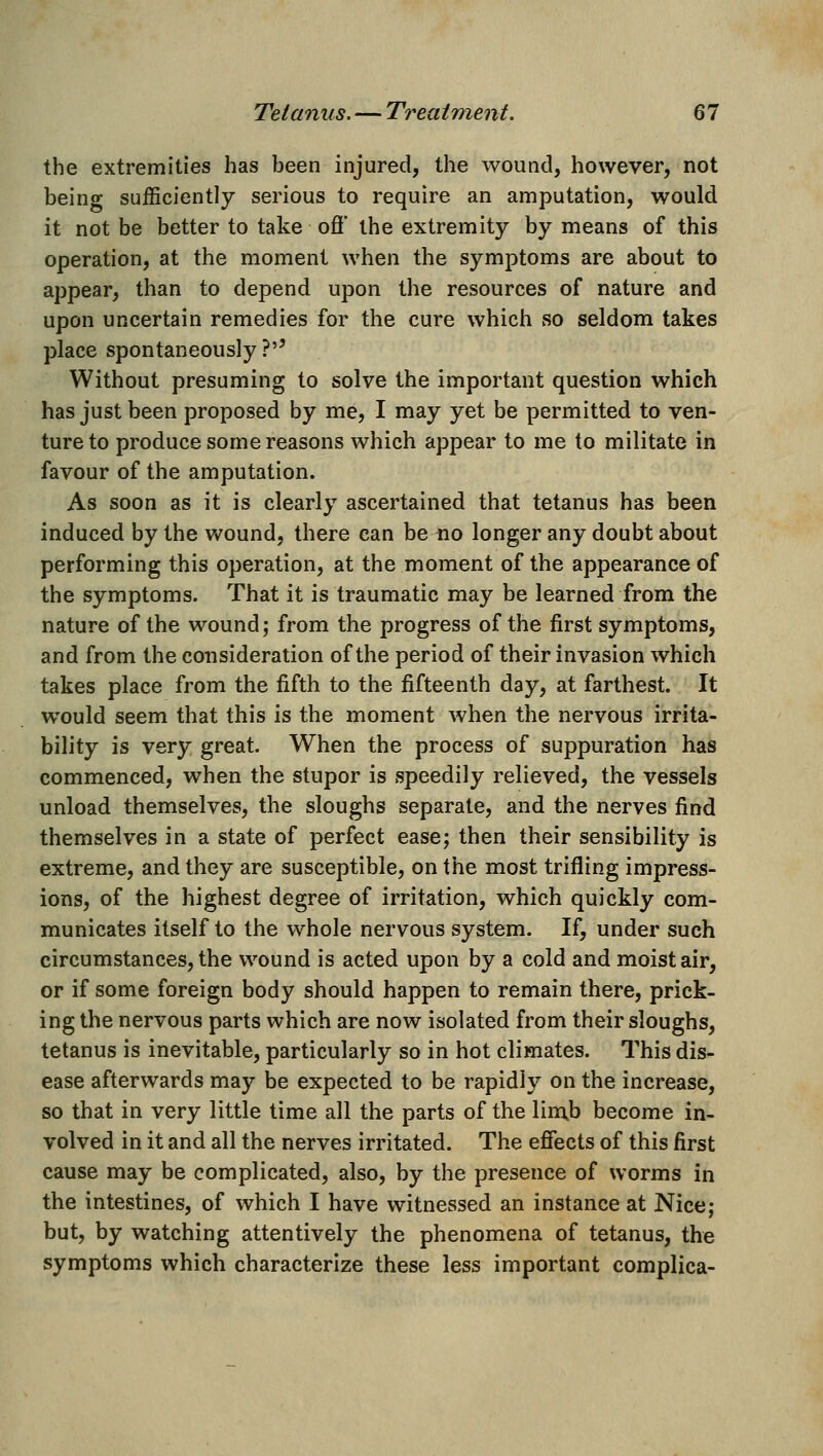 the extremities has been injured, the wound, however, not being sufficiently serious to require an amputation, would it not be better to take ofi* the extremity by means of this operation, at the moment when the symptoms are about to appear, than to depend upon the resources of nature and upon uncertain remedies for the cure which wSo seldom takes place spontaneously ?'' Without presuming to solve the important question which has just been proposed by me, I may yet be permitted to ven- ture to produce some reasons which appear to me to militate in favour of the amputation. As soon as it is clearly ascertained that tetanus has been induced by the v>^ound, there can be no longer any doubt about performing this operation, at the moment of the appearance of the symptoms. That it is traumatic may be learned from the nature of the wound j from the progress of the first symptoms, and from the consideration of the period of their invasion which takes place from the fifth to the fifteenth day, at farthest. It w^ould seem that this is the moment when the nervous irrita- bility is very great. When the process of suppuration has commenced, when the stupor is speedily relieved, the vessels unload themselves, the sloughs separate, and the nerves find themselves in a state of perfect ease; then their sensibility is extreme, and they are susceptible, on the most trifling impress- ions, of the highest degree of irritation, which quickly com- municates itself to the whole nervous system. If, under such circumstances, the wound is acted upon by a cold and moist air, or if some foreign body should happen to remain there, prick- ing the nervous parts which are now isolated from their sloughs, tetanus is inevitable, particularly so in hot climates. This dis- ease afterwards may be expected to be rapidly on the increase, so that in very little time all the parts of the liinb become in- volved in it and all the nerves irritated. The effects of this first cause may be complicated, also, by the presence of worms in the intestines, of which I have witnessed an instance at Nice; but, by watching attentively the phenomena of tetanus, the symptoms which characterize these less important complica-