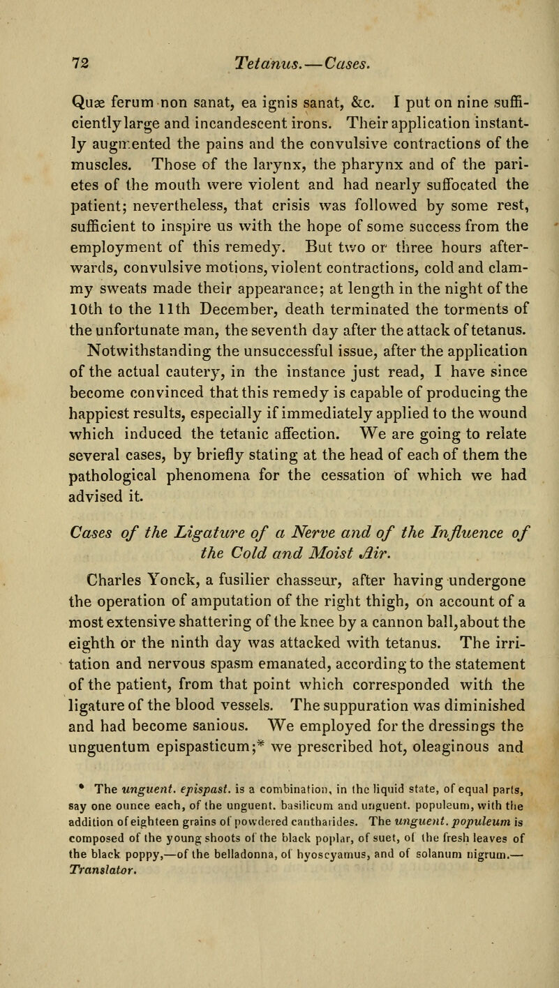 Quae ferum non sanat, ea ignis sanat, &c. I put on nine suffi- ciently large and incandescent irons. Their application instant- ly augn:ented the pains and the convulsive contractions of the muscles. Those of the larynx, the pharynx and of the pari- etes of the mouth were violent and had nearly suffocated the patient; nevertheless, that crisis was followed by some rest, sufficient to inspire us with the hope of some success from the employment of this remedy. But tv/o or three hours after- wards, convulsive motions, violent contractions, cold and clam- my sweats made their appearance; at length in the night of the 10th to the 11th December, death terminated the torments of the unfortunate man, the seventh day after the attack of tetanus. Notwithstanding the unsuccessful issue, after the application of the actual cautery, in the instance just read, I have since become convinced that this remedy is capable of producing the happiest results, especially if immediately applied to the wound which induced the tetanic affection. We are going to relate several cases, by briefly stating at the head of each of them the pathological phenomena for the cessation of which we had advised it. Cases of the Ligature of a Nerve and of the Influence of the Cold and Moist Air. Charles Yonck, a fusilier chasseur, after having undergone the operation of amputation of the right thigh, on account of a most extensive shattering of the knee by a cannon ball, about the eighth or the ninth day was attacked with tetanus. The irri- tation and nervous spasm emanated, according to the statement of the patient, from that point which corresponded with the ligature of the blood vessels. The suppuration was diminished and had become sanious. We employed for the dressings the unguentum epispasticum;* we prescribed hot, oleaginous and • The unguent, epispast. is a combination, in the liquid state, of equal parts, say one ounce each, of the unguent, basilicum and unguent, populeum, with tlie addition of eighteen grains of powdered cantharides. The unguent, populeum is composed of the young shoots of the black poplar, of suet, ol the fresh leaves of the black poppy,—of the belladonna, of hyoscyamus, and of solanura nigrum.— Translator.